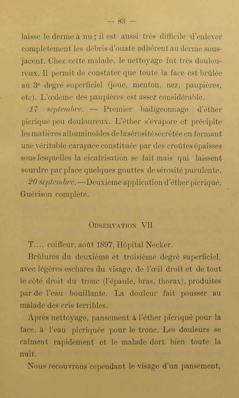 laisse le derme à nu ; il est aussi très difficile d’enlever complètement les débris d’ouate adhérent au derme sous- jacent. Chez cette malade, le nettoyage fut très doulou- reux. Il permit de constater que toute la face est brûlée au 3e degré superficiel (joue, menton, nez, paupières, etc). L’œdème des paupières est assez considérable. 17 septembre. — Premier badigeonnage d’éther picriqué peu douloureux. L’éther s’évapore et précipite les matières albuminoïdes delasérositésecrétée en formant une véritable carapace constituée par des croûtes épaisses sous lesquelles la cicatrisation se fait mais qui laissent sourdre par place quelques gout tes de sérosité purulente. 20 septembre. —Deuxième application d’éther picriqué, Guérison complète. Observation VII T..., coiffeur, août 1897, Hôpital Necker. Brûlures du deuxième et troisième degré superficiel, avec légères eschares du visage, de l’œil droit et de tout le côté droit du tronc (l’épaule, bras, thorax), produites par de l’eau bouillante. La douleur fait pousser au malade des cris terribles. Après nettoyage, pansement à l’éther picriqué pour la face, ii l’eau picriquée pour le tronc. Les douleurs se calment rapidement et le malade dort bien toute la nuit. Nous recouvrons cependant le visage d’un pansement,