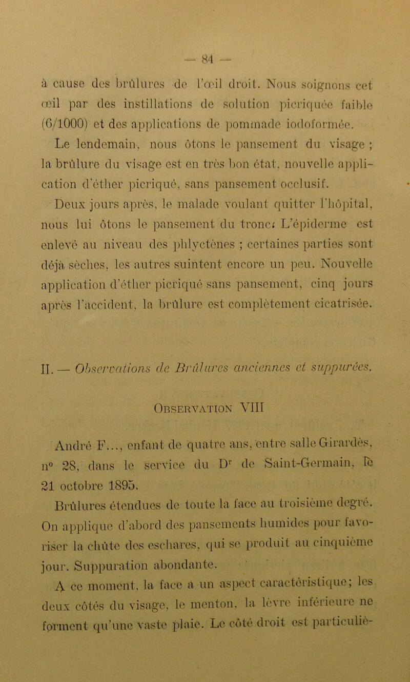à cause des brûlures de l’œil droit. Nous soignons cet œil par des instillations de solution picriquée faible (G/1000) et des applications de pommade iodoformée. Le lendemain, nous ôtons le pansement du visage ; la brûlure du visage est en très bon état, nouvelle appli- cation d'éther picriqué, sans pansement occlusif. Deux jours après, le malade voulant quitter l’hôpital, nous lui ôtons le pansement du tronc* L’épiderme est enlevé au niveau des phlyctènes ; certaines parties sont déjà sèches, les autres suintent encore un peu. Nouvelle application d’éther picriqué sans pansement, cinq jours après l’accident, la brûlure est complètement cicatrisée. II. — Observations de Brûlures anciennes et suppurées. Observation VIII André F..., enfant de quatre ans, entre salle Girardès, n° 28, dans le service du Dr de Saint-Germain, le 21 octobre 1895. Brûlures étendues de toute la face au troisième degré. On applique d’abord des pansements humides pour favo- riser la chûte des eschares, qui se produit au cinquième jour. Suppuration abondante. A ce moment, la face a un aspect caractéristique; les deux côtés du visage, le menton, la lènre inféiieuie ne forment qu’une vaste plaie. Le côté droit es! paiticulie-