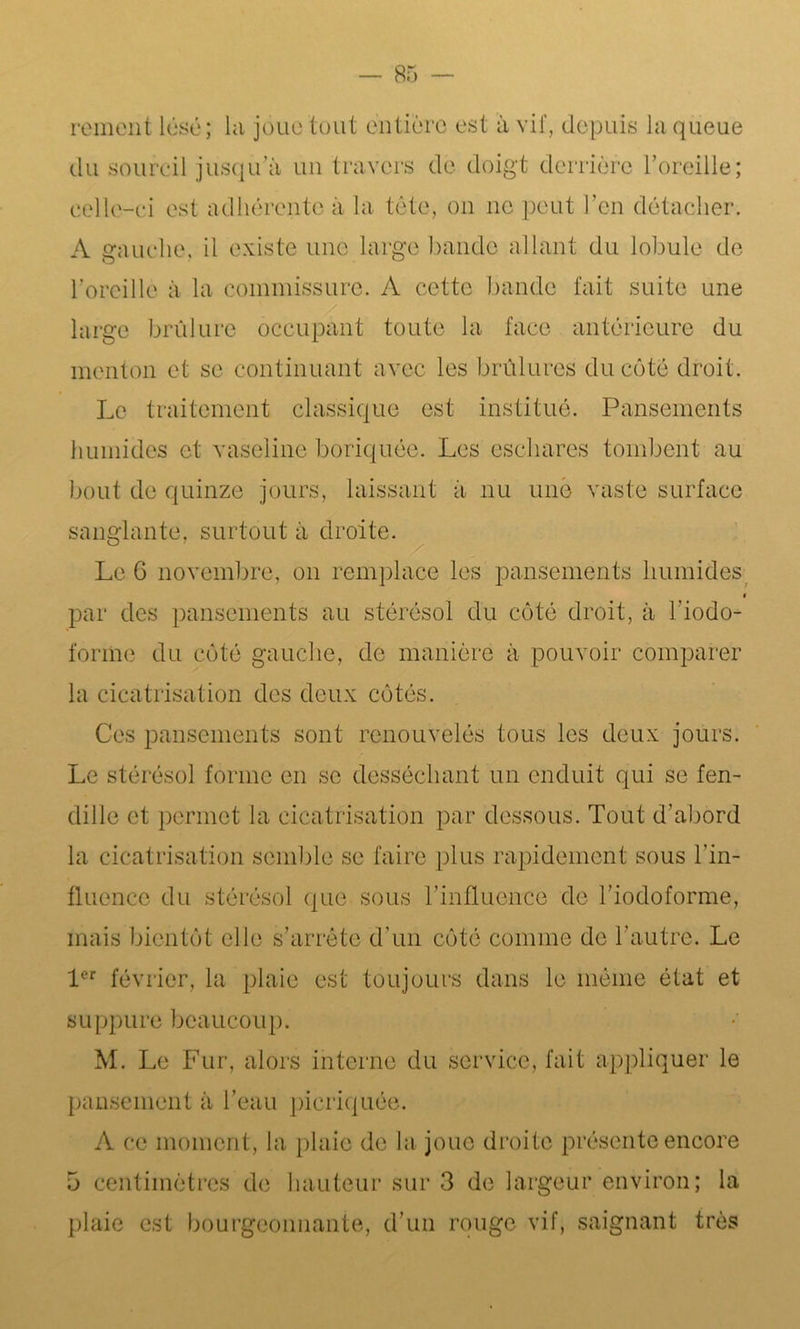 rement lésé; la joue tout entière est à vif, depuis la queue du sourcil jusqu’à un travers de doigt derrière l’oreille; celle-ci est adhérente à la tête, on ne peut l’en détacher. A gauche, il existe une large bande allant du lobule de l’oreille à la commissure. A cette bande fait suite une large brûlure occupant toute la face antérieure du menton et se continuant avec les brûlures du côté droit. Le traitement classique est institué. Pansements humides et vaseline boriquée. Les eschares tombent au bout de quinze jours, laissant à nu une vaste surface sanglante, surtout à droite. s . Le 6 novembre, on remplace les pansements humides i par des pansements au stérésol du côté droit, à l'iodo- forme du côté gauche, de manière à pouvoir comparer la cicatrisation des deux côtés. Ces pansements sont renouvelés tous les deux jours. Le stérésol forme en se desséchant un enduit qui se fen- dille et permet la cicatrisation par dessous. Tout d’abord la cicatrisation semble se faire plus rapidement sous l’in- fluence du stérésol que sous l’influence de l’iodoforme, mais bientôt elle s’arrête d’un côté comme de l’autre. Le 1er février, la plaie est toujours dans le même état et suppure beaucoup. M. Le Fur, alors interne du service, fait appliquer le pansement à l’eau picriquée. A ce moment, la plaie de la joue droite présente encore 5 centimètres de hauteur sur 3 de largeur environ; la plaie est bourgeonnante, d’un rouge vif, saignant très