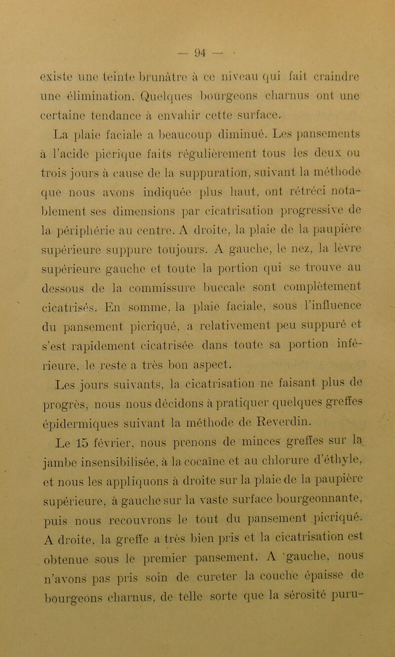 existe une teinte brunâtre à ce niveau qui fait craindre une élimination. Quelques bourgeons charnus ont une certaine tendance à envahir cette surface. La plaie faciale a beaucoup diminué. Les pansements à l’acide picrique faits régulièrement tous les deux ou trois jours à cause de la suppuration, suivant la méthode que nous avons indiquée plus haut, ont rétréci nota- blement ses dimensions par cicatrisation progressive de la périphérie au centre. A droite, la plaie de la paupière supérieure suppure toujours. A gauche, le nez, la lèvre supérieure gauche et toute la portion qui se trouve au dessous de la commissure buccale sont complètement cicatrisés. En somme, la plaie faciale, sous l’influence du pansement picriqué, a relativement peu suppuré et s’est rapidement cicatrisée dans toute sa portion infé- rieure, le reste a très bon aspect. Les jours suivants, la cicatrisation ne faisant plus de progrès, nous nous décidons à pratiquer quelques greffes épidermiques suivant la méthode de Reverdin. Le 15 février, nous prenons de minces greffes sur la jambe insensibilisée, à la cocaïne et au chlorure d éthyle, et nous les appliquons à droite sur la plaie de la paupière supérieure, à gauche sur la vaste surface bourgeonnante, puis nous recouvrons le tout du pansement picrique. A droite, la greffe a très bien pris et la cicatrisation est obtenue sous le premier pansement. A ‘gauche, nous n’avons pas pris soin de cureter la couche épaisse de bourgeons charnus, de telle sorte que la sérosité puru-