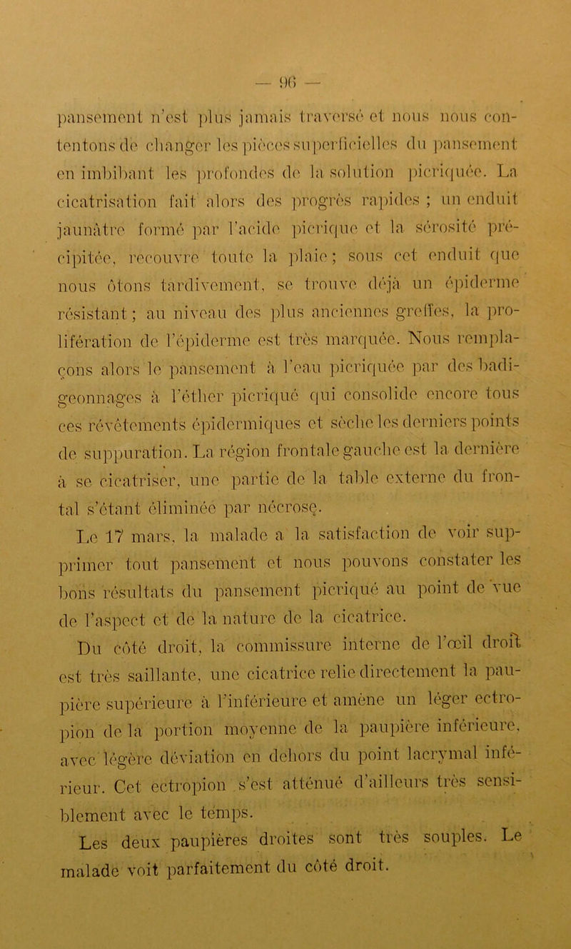 pansement n'est plus jamais traversé et nous nous con- tentons de cl langer les pièces superficielles du pansement en imbibant les profondes de la solution picriquée. La cicatrisation fait alors des progrès rapides ; un enduit jaunâtre formé par l’acide picriqué et la sérosité pré- cipitée, recouvre toute la plaie; sous cet enduit que nous ôtons tardivement, se trouve déjà un épiderme résistant; au niveau des plus anciennes greffes, la pro- lifération de l’épiderme est très marquée. Nous rempla- çons alors le pansement à l’eau picriquée par des badi- geonnages à l’éther picriqué qui consolide encore tous ces révêtements épidermiques et sèche les derniers points de suppuration. La région frontale gauche est la dernière à se cicatriser, une partie de la table externe du fron- tal s’étant éliminée par nécrose. Le 17 mars, la malade a la satisfaction de voir sup- primer tout pansement et nous pouvons constater les bons résultats du pansement picriqué au point de vue de l’aspect et de la nature de la cicatrice. Du côté droit, la commissure interne de l’œil droft est très saillante, une cicatrice relie directement la pau- pière supérieure à l’inférieure et amène un léger ectro- pion de la portion moyenne de la paupière inférieure, avec légère déviation en dehors du point lacrymal infé- rieur. Cet cctropion s’est atténué d’ailleurs très sensi- blement avec le temps. Les deux paupières droites sont très souples. Le malade voit parfaitement du côté droit.