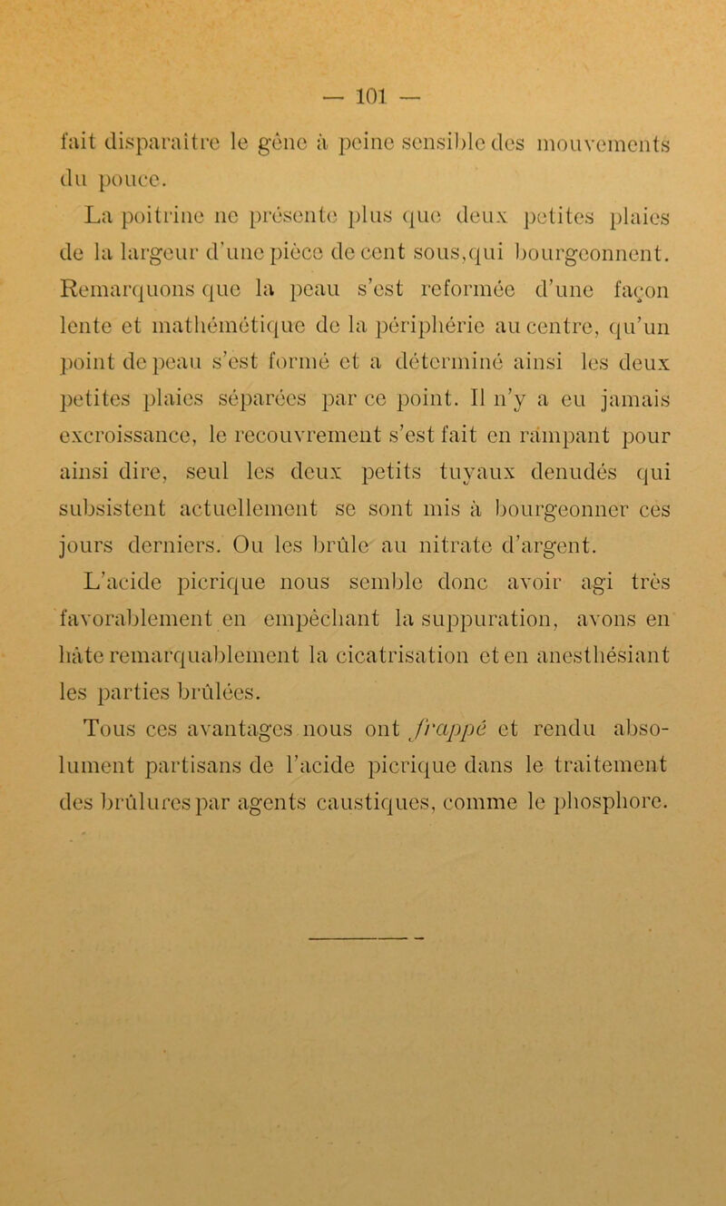 fait disparaître le gène à peine sensible des mouvements du pouce. La poitrine ne présente plus que deux petites plaies de la largeur d’une pièce de cent sous,qui bourgeonnent . Remarquons que la peau s’est reformée d’une façon lente et mathémëtique de la périphérie au centre, qu’un point de peau s’est formé et a déterminé ainsi les deux petites plaies séparées par ce point. Il n’y a eu jamais excroissance, le recouvrement s’est fait en rampant pour ainsi dire, seul les deux petits tuyaux dénudés qui subsistent actuellement se sont mis à bourgeonner ces jours derniers. Ou les brûle au nitrate d’argent. L’acide picrique nous semble donc avoir agi très favorablement en empêchant la suppuration, avons en laite remarquablement la cicatrisation et en anesthésiant les parties brûlées. Tous ces avantages nous ont frappé et rendu abso- lument partisans de l’acide picrique dans le traitement des brûlures par agents caustiques, comme le phosphore.