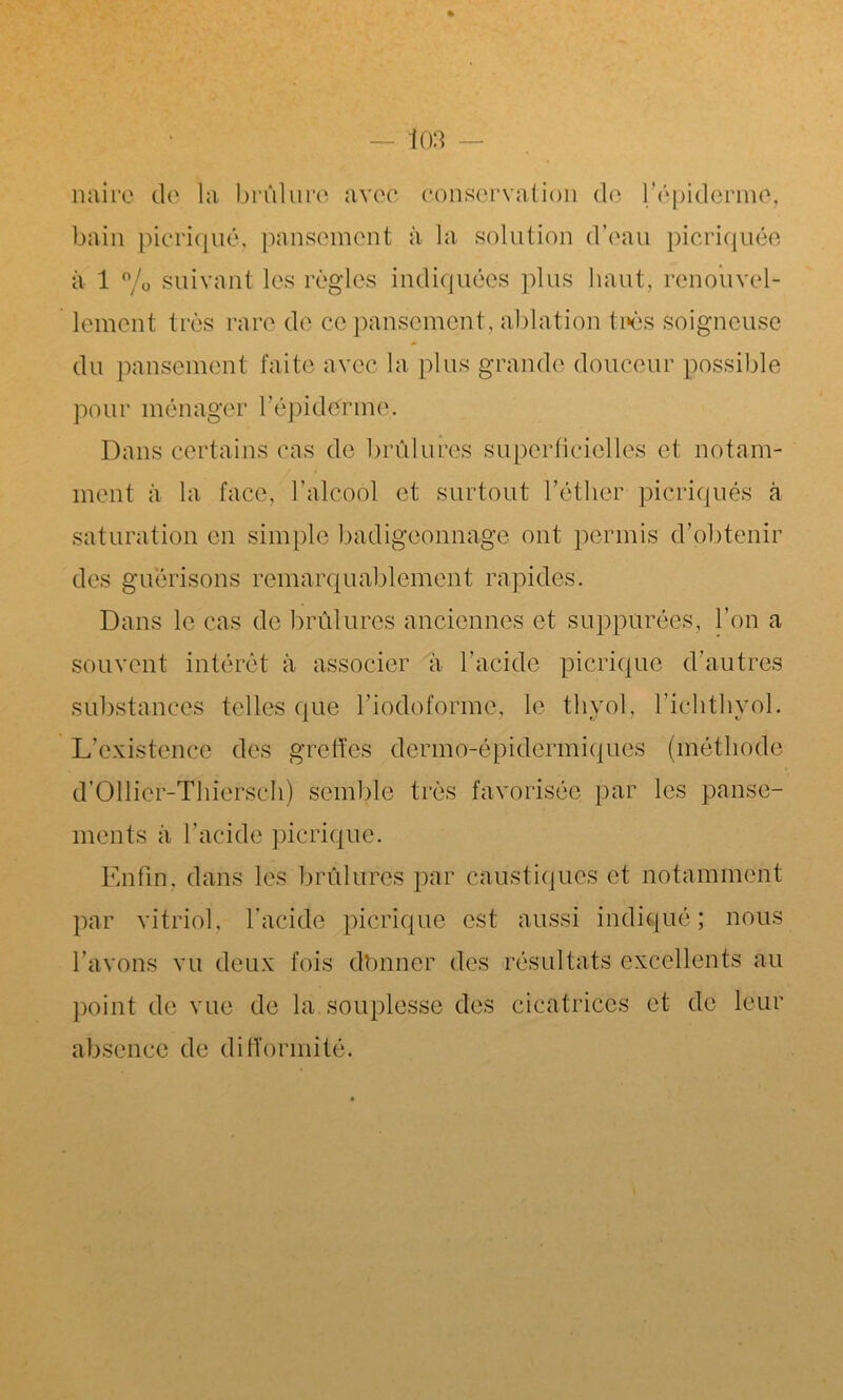 naire de la brûlure avec conservation de l/épiderme, bain picriqué, pansement à la solution d’eau picriquée à 1 % suivant les règles indiquées plus haut, renouvel- lement très rare de ce pansement, ablation très soigneuse du pansement faite avec la plus grande douceur possible pour ménager l’épiderme. Dans certains cas de brûlures superficielles et notam- ment à la face, l’alcool et surtout l’éther picriqués à saturation en simple badigeonnage ont permis d’obtenir des guérisons remarquablement rapides. Dans le cas de brûlures anciennes et suppurées, l’on a souvent intérêt à associer à l’acide picriqué d’autres substances telles que l’iodoformc, le thyol, l’ichthyol. L’existence des greffes dermo-épidérmiques (méthode d’Ollier-Thiersch) semble très favorisée par les panse- ments ii l’acide picriqué. Enfin, dans les brûlures par caustiques et notamment par vitriol, l’acide picriqué est aussi indiqué ; nous l’avons vu deux fois dbnner des résultats excellents au point de vue de la souplesse des cicatrices et de leur absence de difformité.