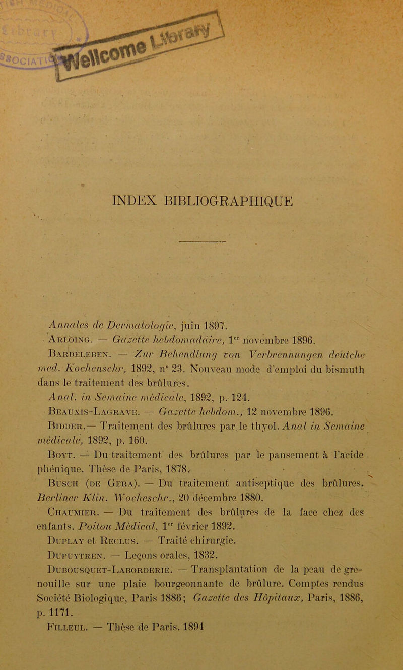 INDEX BIBLIOGRAPHIQUE Annales de Dermatologie, juin 1897. Arloing. — Galette hebdomadaire, lür novembre 1896. Bardeleben. — Znr Behcndlung ton Vcrbrcnnungcn deùtche mcd. Kochensehr, 1892, n° 28. Nouveau mode d’emploi du bismuth dans le traitement des brûlures. Anal, in Semaine médicale, 1892, p. 124. Beauxis-Lagrave. — Gazette liebdom., 12 novembre 1896. Bidder.— Traitement des brûlures par le thyol. Anal in Semaine médicale, 1892, p. 160. Boyt. — Du traitement des brûlures par le pansement à l'acide phénique. Thèse de Paris* 1878.- Buscii (de Géra). — Du traitement antiseptique des brûlures. Berliner Klin. Wocheschr., 20 décembre 1880. Ciiaumier. — Du traitement des brûlures de la face chez des enfants. Poitou Médical, 1er février 1892. Duplay et Reclus. — Traité chirurgie. Dupuytren. — Leçons orales, 1882. Dubousquet-Laborderie. — Transplantation de la peau de gre- nouille sur une plaie bourgeonnante de brûlure. Comptes rendus Société Biologique, Paris 1886; Gazette des Hôpitaux, Paris, 1886, p. 1171. Filleul. — Thèse de Paris. 1891