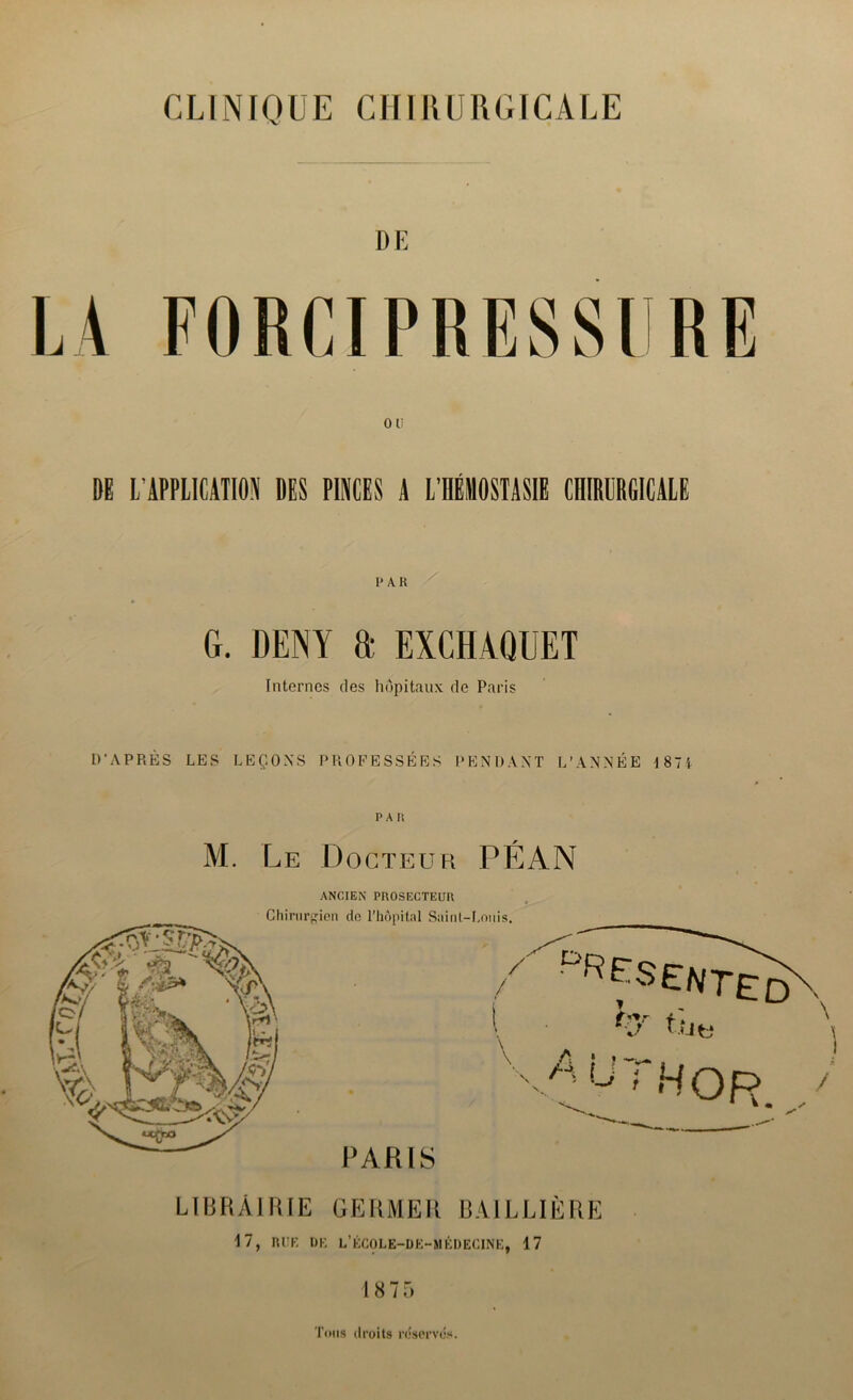 CLINIQUE CHIRURGICALE DE OU DE L’ÀPPLICATIOiV DES PINCES A L’IIÉMOSTASIE CHIRURGICALE PAR G. DENY a EXCHAQUET Internes ries hôpitaux de Paris D’APRÈS LES LEÇONS PROFESSÉES PENDANT L’ANNÉE 1871 PAR M. Le Docteur PÉAN LIBRAIRIE GERMER BAILLIÈRE 17, RUE DE L’ÉCOLE-DE-MÊDECINE, 17 18 75 Tous droits réservés.