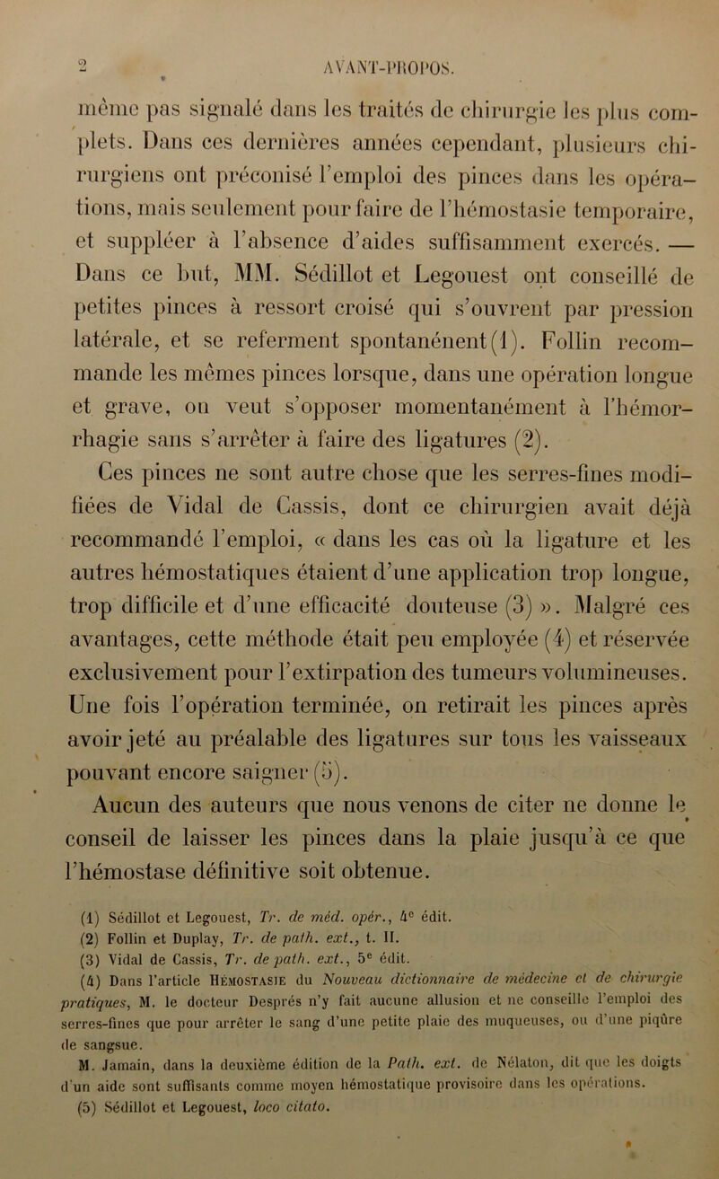 même pas signalé dans les traités de chirurgie les plus com- plets. Dans ces dernières années cependant, plusieurs chi- rurgiens ont préconisé l’emploi des pinces dans les opéra- tions, mais seulement pour faire de l’hémostasie temporaire, et suppléer à l’absence d’aides suffisamment exercés. — Dans ce but, MM. Sédillot et Legouest ont conseillé de petites pinces à ressort croisé qui s’ouvrent par pression latérale, et se referment spontanénent(l). Follin recom- mande les mêmes pinces lorsque, dans une opération longue et grave, on veut s’opposer momentanément à l’hémor- rhagie sans s’arrêter à faire des ligatures (2). Ces pinces ne sont autre chose que les serres-fines modi- fiées de Vidal de Cassis, dont ce chirurgien avait déjà recommandé l’emploi, « dans les cas où la ligature et les autres hémostatiques étaient d’une application trop longue, trop difficile et d’une efficacité douteuse (3) ». Malgré ces avantages, cette méthode était peu employée (4) et réservée exclusivement pour l’extirpation des tumeurs volumineuses. Une fois l’opération terminée, on retirait les pinces après avoir jeté au préalable des ligatures sur tous les vaisseaux pouvant encore saigner (b). Aucun des auteurs que nous venons de citer ne donne le conseil de laisser les pinces dans la plaie jusqu’à ce que l’hémostase définitive soit obtenue. (1) Sédillot et Legouest, TV. de méd. opér., àc édit. (2) Follin et Duplay, Tr. de pafh. ext., t. II. (3) Vidal de Cassis, Tr. depath. ext., 5e édit. (4) Dans l’article Hémostasie du Nouveau dictionnaire de médecine et de chirurgie pratiques, M. le docteur Després n’y fait aucune allusion et ne conseille l’emploi des serres-fines que pour arrêter le sang d’une petite plaie des muqueuses, ou d une piqûre de sangsue. M. Jamain, dans la deuxième édition de la Palh. ext. de Nélaton, dit que les doigts d'un aide sont suffisants comme moyen hémostatique provisoire dans les opérations. (5) Sédillot et Legouest, loco citato.