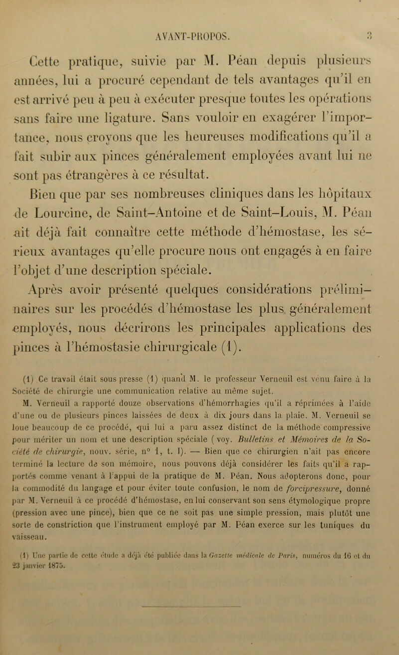 O Cette pratique, suivie par M. Péan depuis plusieurs années, lui a procuré cependant de tels avantages qu’il en est arrivé peu à peu à exécuter presque toutes les opérations sans faire une ligature. Sans vouloir en exagérer l’impor- tance, nous croyons que les heureuses modifications qu’il a fait subir aux pinces généralement employées avant lui ne sont pas étrangères à ce résultat. Bien que par ses nombreuses cliniques dans les hôpitaux de Lourcine, de Saint-Antoine et de Saint-Louis, M. Péan ait déjà fait connaître cette méthode d’hémostase, les sé- rieux avantages qu’elle procure nous ont engagés à en faire l’objet d’une description spéciale. Après avoir présenté quelques considérations prélimi- naires sur les procédés d’hémostase les plus généralement employés, nous décrirons les principales applications des pinces à l’hémostasie chirurgicale (1). (1) Ce travail était sous presse (1) quanti M. le professeur Verneuil est venu faire à la Société de chirurgie une communication relative au même sujet. M. Verneuil a rapporté douze observations d’hémorrhagies qu’il a réprimées à l’aide d’une ou de plusieurs pinces laissées de deux à dix jours dans la plaie. M. Verneuil se loue beaucoup de ce procédé, qui lui a paru assez distinct de la méthode compressive pour mériter un nom et une description spéciale ( voy. Bulletins et Mémoires de la So- ciété de chirurgie, nouv. série, n° 1, t. I). — bien que ce chirurgien n’ait pas encore terminé la lecture de son mémoire, nous pouvons déjà considérer les faits qu’il a rap- portés comme venant à l’appui de la pratique de M. Péan. Nous adopterons donc, pour la commodité du langage et pour éviter toute confusion, le nom de forcipressure, donné par >1. Verneuil à ce procédé d’hémostase, en lui conservant son sens étymologique propre (pression avec une pince), bien que ce ne soit pas une simple pression, mais plutôt une sorte de constriction que l’instrument employé par M. péan exerce sur les tuniques du vaisseau. (i) Une partie de celte étude a déjà été publiée dans la Gazette médicale de Paris, numéros du 10 et du 23 janvier 1875.