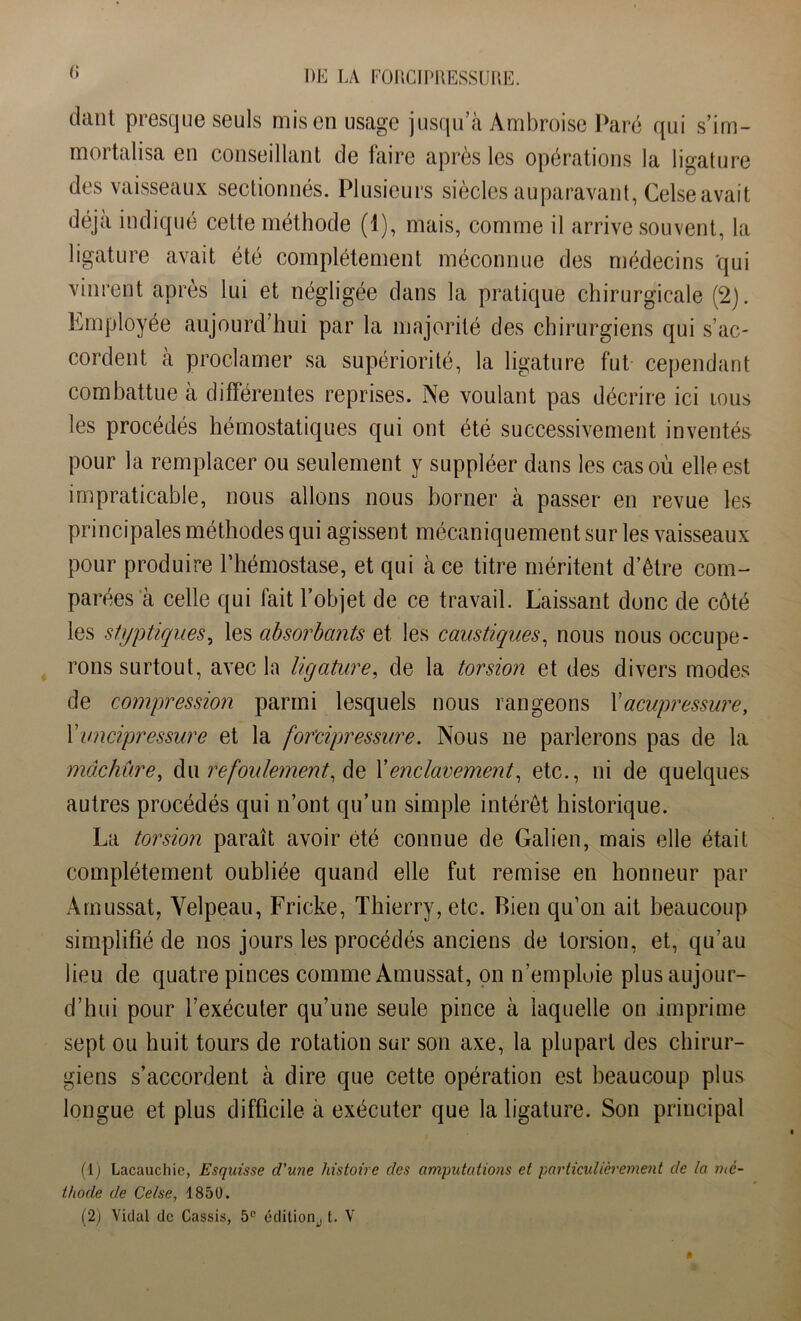 (i ddnl presque seuls mis en usage jusqu’à Ambroise Paré qui s’im- mortalisa en conseillant de faire après les opérations la ligature des vaisseaux sectionnés. Plusieurs siècles auparavant, Celse avait déjà indiqué cette méthode (1), mais, comme il arrive souvent, la ligature avait été complètement méconnue des médecins qui vinrent après lui et négligée dans la pratique chirurgicale (2). Employée aujourd’hui par la majorité des chirurgiens qui s’ac- cordent à proclamer sa supériorité, la ligature fut cependant combattue à différentes reprises. Ne voulant pas décrire ici ious les procédés hémostatiques qui ont été successivement inventés pour la remplacer ou seulement y suppléer dans les cas où elle est impraticable, nous allons nous borner à passer en revue les principales méthodes qui agissent mécaniquement sur les vaisseaux pour produire l’hémostase, et qui càce titre méritent d’être com- parées à celle qui fait l’objet de ce travail. Laissant donc de côté les styptiques, les absorbants et les caustiques, nous nous occupe- rons surtout, avec la ligature, de la torsion et des divers modes de compression parmi lesquels nous rangeons X acupressure, X uncipressure et la for'cipressure. Nous ne parlerons pas de la mâchûre, du refoulement, de l’enclavement, etc., ni de quelques autres procédés qui n’ont qu’un simple intérêt historique. La torsion paraît avoir été connue de Galien, mais elle était complètement oubliée quand elle fut remise en honneur par Amussat, Velpeau, Fricke, Thierry, etc. Rien qu’on ait beaucoup simplifié de nos jours les procédés anciens de torsion, et, qu’au lieu de quatre pinces comme Amussat, on n’emploie plus aujour- d’hui pour l’exécuter qu’une seule pince à laquelle on imprime sept ou huit tours de rotation sur son axe, la plupart des chirur- giens s’accordent à dire que cette opération est beaucoup plus longue et plus difficile à exécuter que la ligature. Son principal (1) Lacauchie, Esquisse d'une histoire des amputations et particulièrement de la mé- thode de Celse, 1850. (2) Vidal de Cassis, 5e édition., t. V