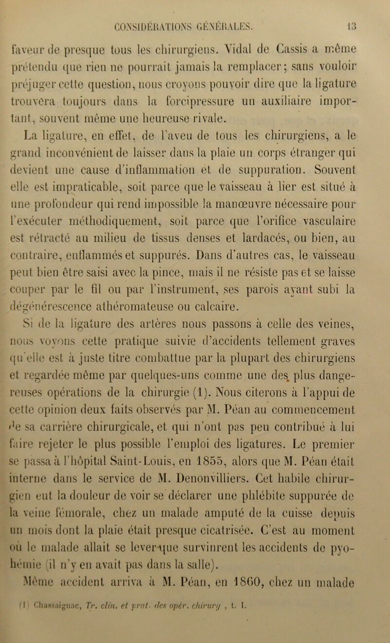 faveur de presque tous les chirurgiens. Vidal de Cassis a même prétendu que rien ne pourrait jamais la remplacer; sans vouloir préjuger cette question, nous croyons pouvoir dire que la ligature trouvera toujours dans la forci pressure un auxiliaire impor- tant, souvent même une heureuse rivale. La ligature, en effet, de l’aveu de tous les chirurgiens, a le grand inconvénient de laisser dans la plaie un corps étranger qui devient une cause d’inflammation et de suppuration. Souvent elle est impraticable, soit parce que le vaisseau à lier est situé à une profondeur qui rend impossible la manœuvre nécessaire pour l’exécuter méthodiquement, soit parce que l’orifice vasculaire est rétracté au milieu de tissus denses et lardacés, ou bien, au contraire, enflammés et suppures. Dans d’autres cas, le vaisseau peut bien être saisi avec la pince, mais il ne résiste pas et se laisse couper par le fil ou par l’instrument, ses parois ayant subi la dégénérescence athéromateuse ou calcaire. Si de la ligature des artères nous passons à celle des veines, nous voyons cette pratique suivie d’accidents tellement graves qu elle est à juste titre combattue par la plupart des chirurgiens et regardée même par quelques-uns comme une des. plus dange- reuses opérations de la chirurgie (1). Nous citerons à l’appui de cette opinion deux faits observés par M. Péan au commencement de sa carrière chirurgicale, et qui n’ont pas peu contribué à lui faire rejeter le plus possible remploi des ligatures. Le premier se passa à l’hôpital Saint-Louis, en 1855, alors que M. Péan était interne dans le service de M. Denonvilliers. Cet habile chirur- gien eut la douleur de voir se déclarer une phlébite suppurée de la veine fémorale, chez un malade amputé de la cuisse depuis un mois dont la plaie était presque cicatrisée. C’est au moment ou le malade allait se levenpie survinrent les accidents de pyo- hémie il n’y en avait pas dans la salle). Même accident arriva à M. Péan, en 1800, chez un malade fl i Chassaignac, Tr. clin, et prat■ dcsopér. chirurtj , t. I.