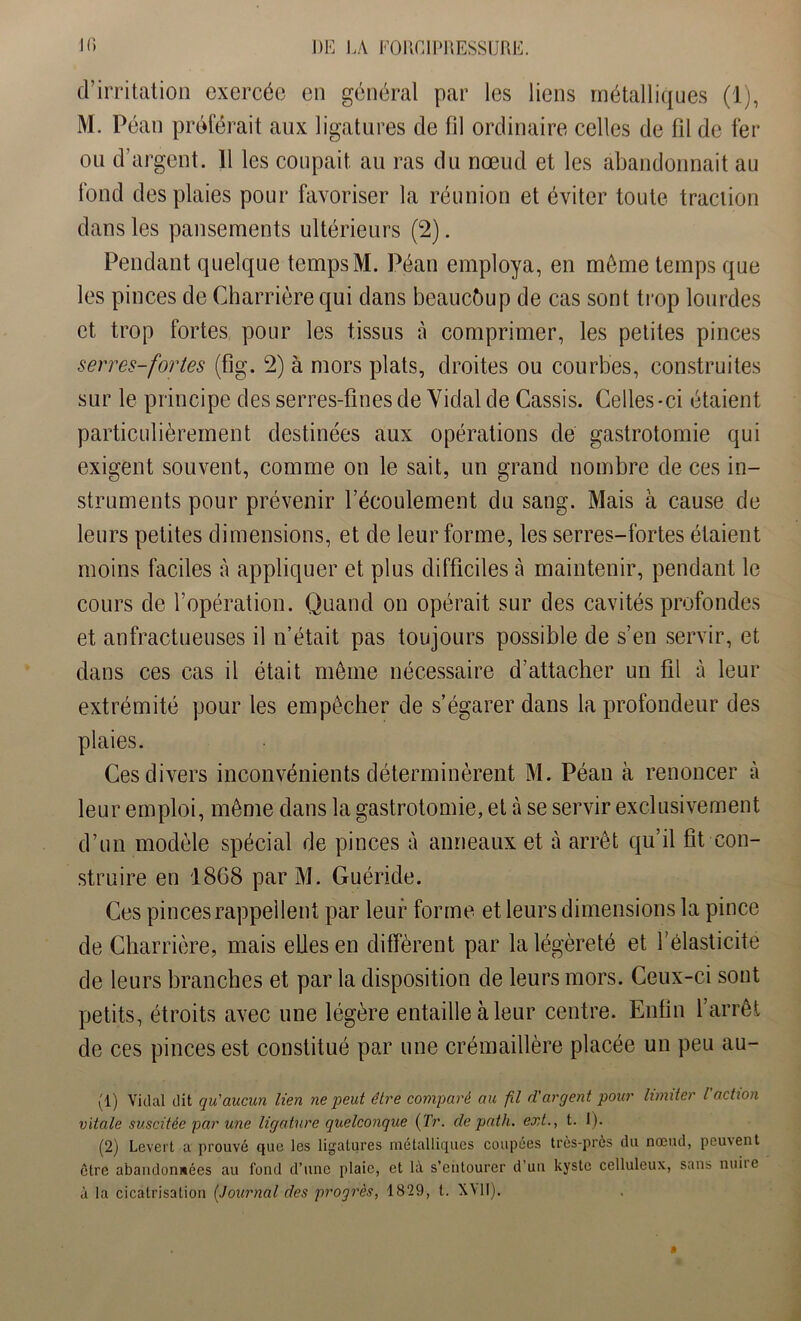 d’irritation exercée en général par les liens métalliques (1), M. Péan préférait aux ligatures cle fil ordinaire celles de fil de fer ou d’argent. 11 les coupait au ras du nœud et les abandonnait au fond des plaies pour favoriser la réunion et éviter toute traction dans les pansements ultérieurs (2). Pendant quelque temps M. Péan employa, en môme temps que les pinces de Charrière qui dans beaucoup de cas sont trop lourdes et trop fortes pour les tissus à comprimer, les petites pinces serres-fortes (fig. 2) à mors plats, droites ou courbes, construites sur le principe des serres-fines de Vidal de Cassis. Celles-ci étaient particulièrement destinées aux opérations de gastrotomie qui exigent souvent, comme on le sait, un grand nombre de ces in- struments pour prévenir l’écoulement du sang. Mais à cause de leurs petites dimensions, et de leur forme, les serres-fortes étaient moins faciles à appliquer et plus difficiles à maintenir, pendant le cours de l’opération. Quand on opérait sur des cavités profondes et anfractueuses il n’était pas toujours possible de s’en servir, et dans ces cas il était meme nécessaire d’attacher un fil à leur extrémité pour les empêcher de s’égarer dans la profondeur des plaies. Ces divers inconvénients déterminèrent M. Péan à renoncer à leur emploi, même dans la gastrotomie, et à se servir exclusivement d’un modèle spécial de pinces à anneaux et à arrêt qu’il fit con- struire en 1868 par M. Guéride. Ces pinces rappellent par leur forme et leurs dimensions la pince de Charrière, mais eLlesen diffèrent par la légèreté et l’élasticité de leurs branches et par la disposition de leurs mors. Ceux-ci sont petits, étroits avec une légère entaille à leur centre. Enfin l’arrêt de ces pinces est constitué par une crémaillère placée un peu au- (1) Vidal dit qu'aucun lien ne peut être comparé au fil d’argent pour limiter l'action vitale suscitée par une ligature quelconque (Tr. de path. ext., t. I). (2) Levert a prouvé que les ligatures métalliques coupées très-près du nœud, peuvent être abandonnées au fond d’une plaie, et là s’entourer d’un kyste celluleux, sans nuiie à la cicatrisation (Journal des progrès, 1829, t. XVII).