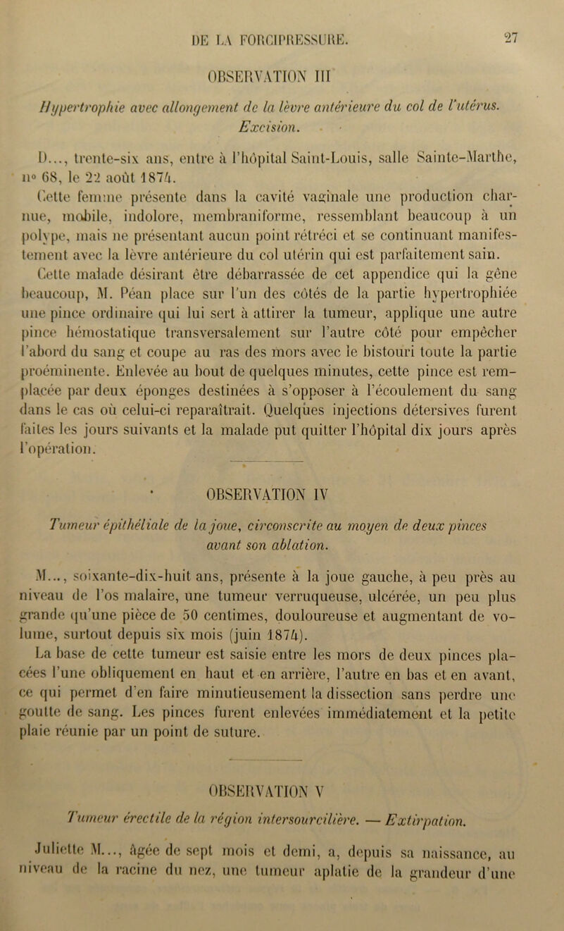 OBSERVATION III Hypertrophie avec allongement de la lèvre antérieure du col de l'utérus. Excision. I)..., trente-six ans, entre à l’hôpital Saint-Louis, salle Sainte-Marthe, n° 68, le 22 août 187/n Cette femme présente dans la cavité vaginale une production char- nue, mobile, indolore, membraniforme, ressemblant beaucoup à un polype, mais ne présentant aucun point rétréci et se continuant manifes- tement avec la lèvre antérieure du col utérin qui est parfaitement sain. Cette malade désirant être débarrassée de cet appendice qui la gêne beaucoup, M. Péan place sur l’un des côtés de la partie hypertrophiée une pince ordinaire qui lui sert à attirer la tumeur, applique une autre pince hémostatique transversalement sur l’autre côté pour empêcher l’abord du sang et coupe au ras des mors avec le bistouri toute la partie proéminente. Enlevée au bout de quelques minutes, cette pince est rem- placée par deux éponges destinées à s’opposer à l’écoulement du sang- dans le cas où celui-ci reparaîtrait. Quelques injections détersives furent faites les jours suivants et la malade put quitter l’hôpital dix jours après l’opération. OBSERVATION IV Tumeur épithéliale de la joue, circonscrite au moyen de deux pinces avant son ablation. M..., soixante-dix-huit ans, présente cà la joue gauche, à peu près au niveau de l’os malaire, une tumeur verruqueuse, ulcérée, un peu plus grande qu'une pièce de 50 centimes, douloureuse et augmentant de vo- lume, surtout depuis six mois (juin 187/Q. La hase de cette tumeur est saisie entre les mors de deux pinces pla- cées l’une obliquement en haut et en arrière, l’autre en bas et en avant, ce qui permet d'en faire minutieusement la dissection sans perdre une goutte de sang. Les pinces furent enlevées immédiatement et la petite plaie réunie par un point de suture. OBSERVATION V Tumeur érectile de la région intersourcilière. — Extirpation. Juliette M..., âgée de sept mois et demi, a, depuis sa naissance, au niveau de la racine du nez, une tumeur aplatie de la grandeur d’une