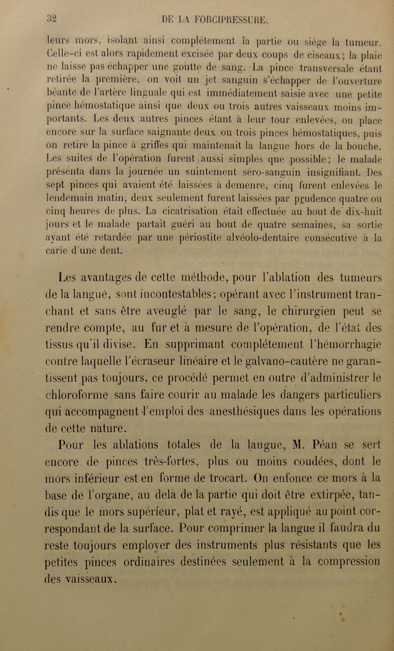 leurs mors, isolant ainsi complètement la partie ou siège la tumeur. Celle-ci est alors rapidement excisée par deux coups de ciseaux; la plaie ne laisse pas échapper uîle goutte de sang. La pince transversale étant retirée la première, on voit un jet sanguin s’échapper de l’ouverture béante de l’artère linguale qui est immédiatement saisie avec une petite pince hémostatique ainsi que deux ou trois autres vaisseaux moins im- portants. Les deux autres pinces étant à leur tour enlevées, on place encore sur la surface saignante deux ou trois pinces hémostatiques, puis on retire la pince à griffes qui maintenait la langue hors de la bouche. Les suites de l’opération lurentaussi simples que possible; le malade présenta dans la journée un suintement séro-sanguin insignifiant. Des sept pinces qui avaient été laissées à demenre, cinq furent enlevées le lendemain matin, deux seulement furent laissées par prudence quatre ou cinq heures de plus. La cicatrisation était effectuée au bout de dix-huit jours et le malade partait guéri au bout de quatre semaines, sa sortie ayant été retardée par une périostite alvéolo-dentaire consécutive à la carie d’une dent. Les avantages de cette méthode, pour l’ablation des tumeurs de la langue, sont incontestables; opérant avec ^instrument tran- chant et sans être aveuglé par le sang, le chirurgien peut se rendre compte, au fur et à mesure de l’opération, de l’état des tissus qu'il divise. En supprimant complètement l’hémorrhagie contre laquelle Técraseur linéaire et le galvano-cautère ne garan- tissent pas toujours, ce procédé permet en outre d’administrer le chloroforme sans faire courir au malade les dangers particuliers qui accompagnent-l’emploi des anesthésiques dans les opérations de cette nature. Pour les ablations totales de la langue, M. Péan se sert encore de pinces très-fortes, plus ou moins coudées, dont le mors inférieur est en forme de trocart. On enfonce ce mors à la base de l’organe, au delà de la partie qui doit être extirpée, tan- dis que le mors supérieur, plat et rayé, est appliqué au point cor- respondant de la surface. Pour comprimer la langue il faudra du reste toujours employer des instruments plus résistants que les petites pinces ordinaires destinées seulement à la compression des vaisseaux.