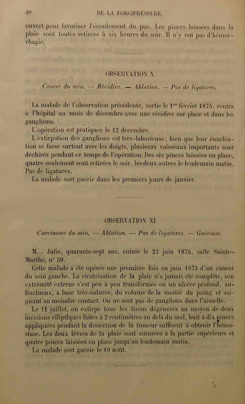 ouvert pour favoriser l'écoulement du pus. Les pinces laissées dans la plaie sont toutes retirées à six heures du soir. Il u’v eut pas d’hémor- rhagie. OBSERVATION X Cancer du sein. — Récidive. — Ablation. — Pas de ligatures. La malade de l’observation précédente, sortie le 1er février 1874, rentra à l’hôpital au mois de décembre avec une récidive sur place et dans les ganglions. L’opération est pratiquée le 12 décembre. L’extirpation des ganglions est très-laborieuse ; bien que leur énucléa- tion se fasse surtout avec les doigts, plusieurs vaisseaux importants sont déchirés pendant ce temps de l’opération. Des six pinces laissées en place, quatre seulement sont retirées le soir, les deux autres le lendemain matin. Pas de ligatures. La malade sort guérie dans les premiers jours de janvier. OBSERVATION Xï Carcinome du sein. — Ablation. — Pas de ligatures. — Guérison. M... Julie, quarante-sept ans, entrée le 22 juin 1874, salle Sainte- Marthe, n° 59. Cette malade a été opérée une première fois en juin 1873 d’un cancer du sein gauche. La cicatrisation de la plaie n’a jamais été complète, son extrémité externe s’est peu à peu transformée en un ulcère profond, an- fractueux, à base très-indurée, du volume delà moitié du poing et sai- gnant au moindre contact. On ne sent pas de ganglions dans l’aisselle. Le 11 juillet, on extirpe tous les tissus dégénérés au moyen de deux incisions elliptiques faites à 2 centimètres au delà du mal, huit à dix pinces appliquées pendant la dissection de la tumeur suffisent à obtenir l’hémo- stase. Les deux lèvres de la plaie sont suturées à la partie supérieure et quatre pinces laissées en place jusqu’au lendemain matin. La malade sort guérie le 10 août.