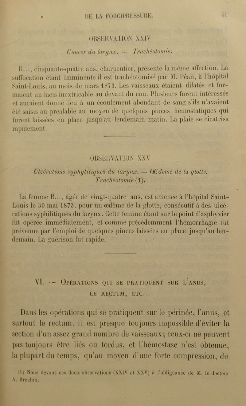DE LA FORCllMtKSSl'HK. OBSERVATION XXIV Cancer du larynx. — Trachéotomie. IL.., cinquante-quatre ans, charpentier, présente la même affection. La suffocation étant imminente il est trachéotoinisé par M. Péan, à l’hôpital Saint-Louis, au mois de mars 1S73. Les vaisseaux étaient dilatés et for- maient un lacis inextricable au devant du cou. Plusieurs furent intéressés et auraient donné lieu à un écoulement abondant de sang s’ils n’avaient été saisis au préalable au moyen de quelques pinces hémostatiques qui furent laissées en place jusqu’au lendemain matin. La plaie se cicatrisa rapidement. OBSERVATION XXV Ulcérations syphylitiques du larynx. — Œdème de la glotte. Trachéotomie (1). La femme B..., âgée de vingt-quatre ans, est amenée à l’hôpital Saint- Louis le 30 mai 1873, pour un œdème de la glotte, consécutif à des ulcé- rations syphilitiques du larynx. Cette femme étant sur le point d’asphyxier fut opérée immédiatement, et comme précédemment l’hémorrhagie fut prévenue par l’emploi de quelques pinces laissées en place jusqu’au len- demain. La guérison fut rapide. VI. Opérations qui su pratiquent sur l’anus, LE RECTUM, ETC... Dans les opérations qui se pratiquent sur le périnée, l’anus, et surtout le rectum, il est presque toujours impossible d’éviter la section d’un assez grand nombre de vaisseaux; ceux-ci ne peuvent pas toujours être liés ou tordus, et l’hémostase n’est obtenue, la plupart du temps, qu’au moyen d’une forte compression, de O) Nous devons ces deux observations (XXIV et XXV) à l’obligeance de M. le docteur A. Brocliiü.