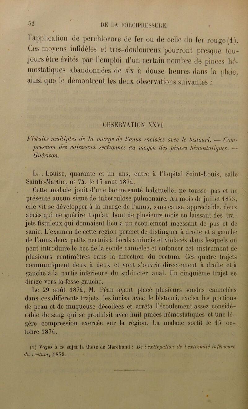 UK LA KOUClLtlESSUÜE. l’application de perchlorure de fer ou de celle du fer rouge(1). Ces moyens infidèles et très-douloureux pourront presque tou- jours être évités par l’emploi d’un certain nombre de pinces hé- mostatiques abandonnées de six à douze heures dans la plaie, ainsi que le démontrent les deux observations suivantes : OBSERVATION XXVI Fistules multiples de la marge de l'anus incisées avec le bistouri. — Com- pression des vaisseaux sectionnés au moyen des pinces hémostatiques. — Guérison. L... Louise, quarante et un ans, entre à l’hôpital Saint-Louis, salle Sainte-Marthe, n° 74, le 17 août 1874. Cette malade jouit d’une bonne santé habituelle, ne tousse pas et ne présente aucun signe de tuberculose pulmonaire. Au mois de juillet 1873, elle vit se développer à la marge de l’anus, sans cause appréciable, deux: abcès qui ne guérirent qu’au bout de plusieurs mois en laissant des tra- jets fistuleux qui donnaient lieu à un écoulement incessant de pus et de sanie. L’examen de cette région permet de distinguer à droite et à gauche de l’anus deux petits pertuis à bords amincis et violacés dans lesquels on peut introduire le bec de la sonde cannelée et enfoncer cet instrument de plusieurs centimètres dans la direction du rectum. Ces quatre trajets communiquent deux à deux et vont s’ouvrir directement à droite et à gauche à la partie inférieure du sphincter anal. Un cinquième trajet se dirige vers la fesse gauche. Le 29 août 1874, M. Péan ayant placé plusieurs sondes cannelées dans ces différents trajets, les incisa avec le bistouri, excisa les portions de peau et de muqueuse décollées et arrêta l’écoulement assez considé- rable de sang qui se produisit avec huit pinces hémostatiques et une lé- gère compression exercée sur la région. La malade sortit le 15 oc- tobre 1874. (1) Voyez à ce sujet la thèse de Marchand : De l'extirpation de l'extrémité inférieure du rectum, 1873.