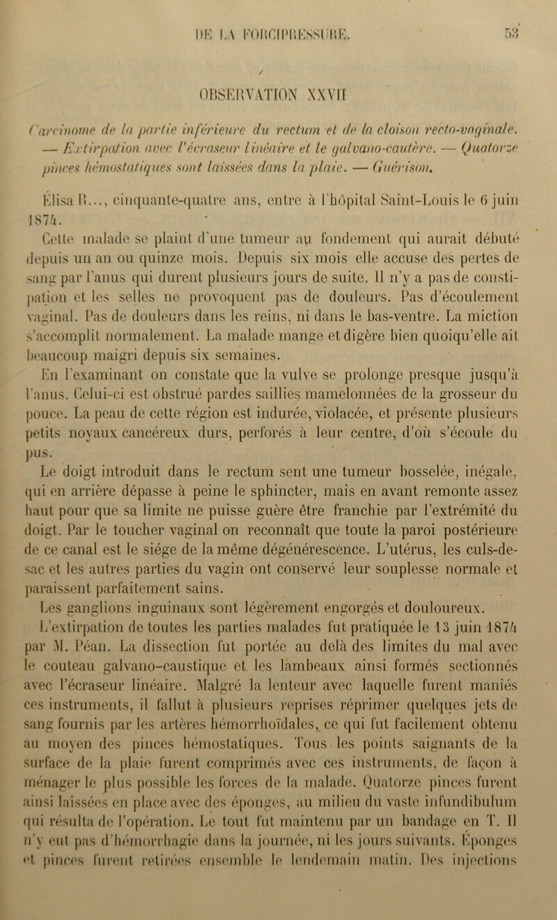 OBSERVATION XXVII Carcinome de la partie inférieure du rectum et de la cloison recto-vaginale. — Extirpation avec Vécrasenr linéaire et le g alvano-cautère. — Quatorze pinces hémostatiques sont laissées dans la plaie. — Guérison. KlisaR..., cinquante-quatre ans, entre à l’hôpital Saint-Louis le 6 juin 1874. Cette malade se plaint d’une tumeur au fondement qui aurait débuté depuis un an ou quinze mois. Depuis six mois elle accuse des pertes de sang par l’anus qui durent plusieurs jours de suite. Il n’y a pas de consti- pation et les selles ne provoquent pas de douleurs. Pas d’écoulement vaginal. Pas de douleurs dans les reins, ni dans le bas-ventre. La miction s’accomplit normalement. La malade mange et digère bien quoiqu’elle ait beaucoup maigri depuis six semaines. En l'examinant on constate que la vulve se prolonge presque jusqu’à l’anus. Celui-ci est obstrué pardes saillies mamelonnées de la grosseur du pouce. La peau de cette région est indurée, violacée, et présente plusieurs petits noyaux cancéreux durs, perforés à leur centre, d’où s’écoule du pus. Le doigt introduit dans le rectum sent une tumeur bosselée, inégale, qui en arrière dépasse à peine le sphincter, mais en avant remonte assez haut pour que sa limite ne puisse guère être franchie par l’extrémité du doigt. Par le toucher vaginal on reconnaît que toute la paroi postérieure de ce canal est le siège de la même dégénérescence. L’utérus, les culs-de- sac et les autres parties du vagin ont conservé leur souplesse normale et paraissent parfaitement sains. Les ganglions inguinaux sont légèrement engorgés et douloureux. L’extirpation de toutes les parties malades fut pratiquée le 13 juin 1874 par M. Péan. La dissection fut portée au delà des limites du mal avec le couteau galvano-caustique et les lambeaux ainsi formés sectionnés avec l’écraseur linéaire. Malgré la lenteur avec laquelle furent maniés ces instruments, il fallut à plusieurs reprises réprimer quelques jets de sang fournis par les artères hémorrhoïdales,. ce qui fut facilement obtenu au moyen des pinces hémostatiques. Tous les points saignants de la surface de la plaie furent comprimés avec ces instruments, de façon à ménager le plus possible les forces de la malade. Quatorze pinces furent ainsi laissées en place avec des éponges, au milieu du vaste infundibulum qui résulta de l’opération. Le tout fut maintenu par un bandage en T. Il n’y eut pas d’hémorrhagie dans la journée, ni les jours suivants. Eponges et pinces furent retirées ensemble le lendemain matin. Dos injections