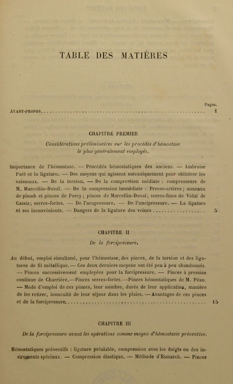 Pag Avant-propos. CHAPITRE PREMIER Considérations préliminaires sur les procédés d'hémostase le plus généralement employés. ‘importance de l’hémostase. — Procédés hémostatiques des anciens. — Ambroise Paré et la ligature. — Des moyens qui agissent mécaniquement pour oblitérer les vaisseaux. — De la torsion. — De la compression médiate : compresseurs de M. Marcellin-Duval. — De la compression immédiate : Presse-artères ; anneaux de plomb et pinces de Percy ; pinces de Marcellin-Duval; serres-fines de Vidal de Cassis; serres-fortes. — De l’acupressure. — De l’uncipressure. — La ligature et ses inconvénients. — Dangers de la ligature des veines CHAPITRE II De la forcipressure. Au début, emploi simultané, pour l’hémostase, des pinces, de la torsion et des liga- tures de fil métallique.— Ces deux derniers moyens ont été peu à peu abandonnés. — Pinces successivement employées pour la forcipressure. — Pinces à pression continue de Charrière.—Pinces serres-fortes.—Pinces hémostatiques de M. Péan. — Mode d’emploi de ces pinces, leur nombre, durée de leur applicatiou, manière de les retirer, innocuité de leur séjour dans les plaies. — Avantages de ces pinces et de la forcipressure CHAPITRE III De la forcipressure avant les opérations comme moyen d’hémostasie préventive. Hémostatiques préventifs : ligature préalable, compression avec les doigts ou des in- struments spéciaux. — Compression élastique. — Méthode d’Esmarch. — Pinces