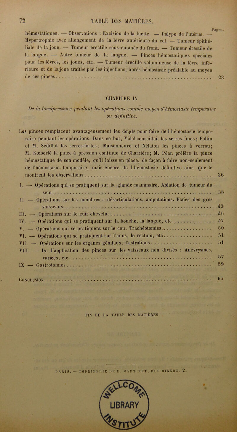 hémostatiques. — Observations : Excision de la luette. — Polype de l’utérus. — Hypertrophie avec allongement de la lèvre antérieure du col. — Tumeur épithé- liale de la joue. — Tumeur érectile sous-cutanée du front. — Tumeur érectile de la langue. — Autre tumeur de la langue. — Pinces hémostatiques spéciales pour les lèvres, les joues, etc. — Tumeur érectile volumineuse de la lèvre infé- rieure et de la joue traitée par les injections, après hémostasie préalable au moyen de ces pinces 23 CHAPITRE IV De ta forcipressure pendant les opérations comme moyen d'hémostasie temporaire ou définitive. Les pinces remplacent avantageusement les doigts pour faire de l’hémostasie tempo- raire pendant les opérations. Dans ce but. Vidal conseillait les serres-fines ; Follin et M. Sédillot les serres-fortes ; Maisonneuve et Nélaton les pinces à verrou; M. Kœberlé la pince à pression continue de Charrière; M. Péan préfère la pince hémostatique de son modèle, qu’il laisse en place, de façon à faire non-seulement de l’hémostasie temporaire, mais encore de l’hémostasie définitive ainsi que le montrent les observations 36 I. —• Opérations qui se pratiquent sur la glande mammaire. Ablation de tumeur du sein ., 38 II. — Opérations sur les membres : désarticulations, amputations. Plaies des gros vaisseaux A3 III. — Opérations sur le cuir chevelu 46 IV. —- Opérations qui se pratiquent sur la bouche, la langue, etc 47 V. — Opérations qui se pratiquent sur le cou. Trachéotomies 50 VI. — Opérations qui se pratiquent sur l’anus, le rectum, etc 5t VII. — Opérations sur les organes génitaux. Castrations 51 VIII. — De l’application des pinces sur les vaisseaux non divisés : Anévrysmes, varices, etc 57 IX — Gastrotomies V 50 Conclusion FIN DF. I.A TAULE DES MATIÈRES PARIS. — IMPRIMERIE I» E E . M A P. T 1 N E T , R V E MIGNON.