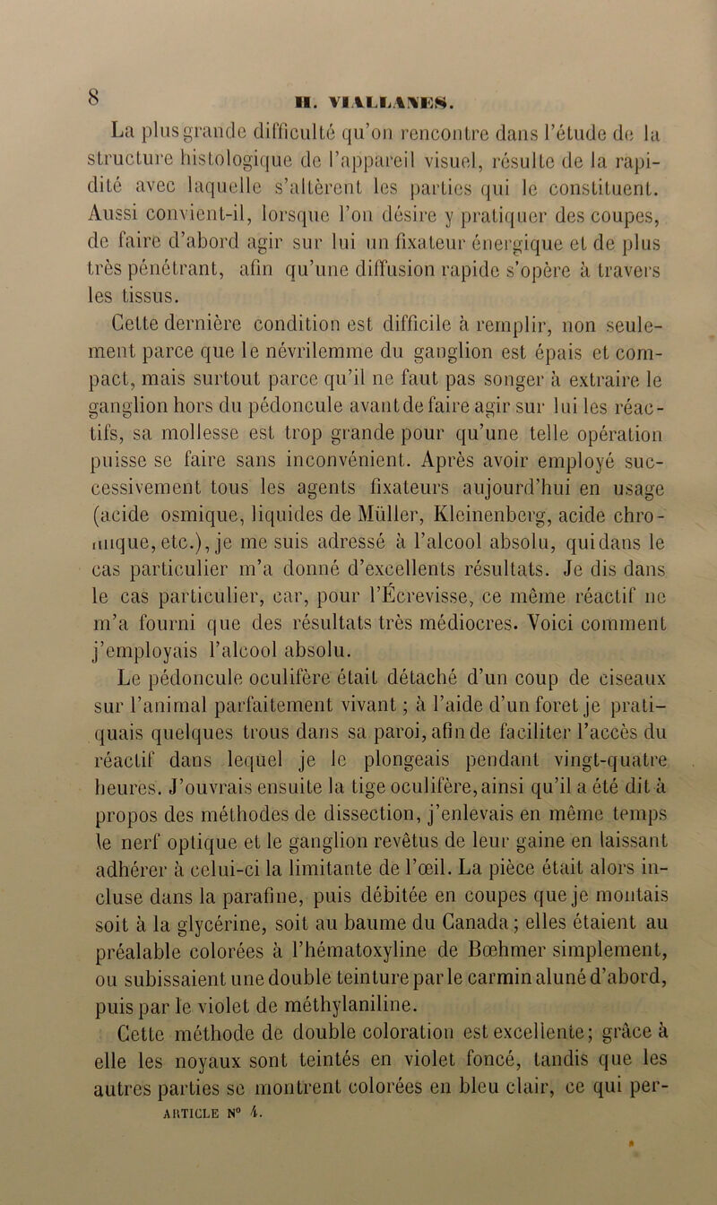 II. VIALIiAIWBS. La plus grande difficulté qu’on rencontre dans l’étude de la structure histologique de l’appareil visuel, résulte de la rapi- dité avec laquelle s’altèrent les parties qui le constituent. Aussi convient-il, lorsque l’on désire y pratiquer des coupes, de faire d’abord agir sur lui un fixateur énergique et de plus très pénétrant, afin qu’une diffusion rapide s’opère à travers les tissus. Cette dernière condition est difficile à remplir, non seule- ment parce que le névrilemme du ganglion est épais et com- pact, mais surtout parce qu’il ne faut pas songer à extraire le ganglion hors du pédoncule avantdefaire agir sur lui les réac- tifs, sa mollesse est trop grande pour qu’une telle opération puisse se faire sans inconvénient. Après avoir employé suc- cessivement tous les agents fixateurs aujourd’hui en usage (acide osmique, liquides de Müller, Kleinenberg, acide chro- mique, etc.), je me suis adressé à l’alcool absolu, qui dans le cas particulier m’a donné d’excellents résultats. Je dis dans le cas particulier, car, pour l’Ecrevisse, ce même réactif ne m’a fourni que des résultats très médiocres. Voici comment j’employais l’alcool absolu. Le pédoncule oculifère était détaché d’un coup de ciseaux sur l’animal parfaitement vivant ; à l’aide d’un foret je prati- quais quelques trous dans sa paroi, afin de faciliter l’accès du réactif dans lequel je le plongeais pendant vingt-quatre heures. J’ouvrais ensuite la tige oculifère, ainsi qu’il a été dit à propos des méthodes de dissection, j’enlevais en même temps le nerf optique et le ganglion revêtus de leur gaine en laissant adhérer à celui-ci la limitante de l’œil. La pièce était alors in- cluse dans la parafine, puis débitée en coupes que je montais soit à la glycérine, soit au baume du Canada ; elles étaient au préalable colorées à l’hématoxyline de Bœhmer simplement, ou subissaient une double teinture par le carmin aluné d’abord, puis par le violet de méthylaniline. Cette méthode de double coloration est excellente; grâce à elle les noyaux sont teintés en violet foncé, tandis que les autres parties se montrent colorées en bleu clair, ce qui per-