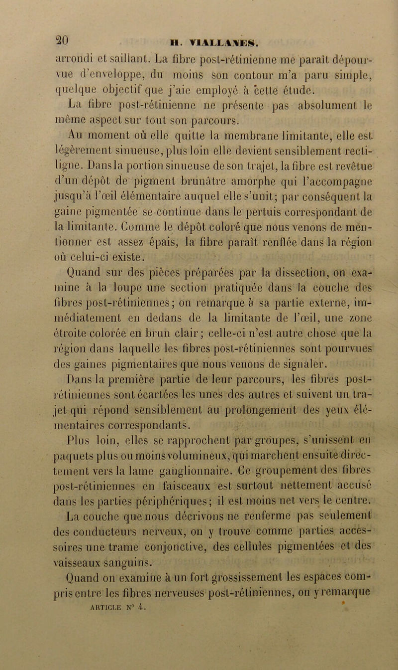 arrondi et saillant. La fibre post-rétinienne me paraît dépour- vue d’enveloppe, du moins son contour m’a paru simple, quelque objectif que j’aie employé à cette étude. La libre post-rétinienne ne présente pas absolument le même aspect sur tout son parcours. Au moment où elle quitte la membrane limitante, elle est. légèrement sinueuse, plus loin elle devient sensiblement recti- ligne. Dansla portion sinueuse de son trajet, la fibre est revêtue d’un dépôt de pigment brunâtre amorphe qui l’accompagne jusqu’à l’œil élémentaire auquel elle s’unit; par conséquent la gaine pigmentée se continue dans le pertuis correspondant de la limitante. Comme le dépôt coloré que nous venons de men- tionner est assez épais, la fibre paraît renflée dans la région où celui-ci existe. Quand sur des pièces préparées par la dissection, on exa- mine à la loupe une section pratiquée dans la couche des fibres post-rétiniennes; on remarque à sa partie externe, im- médiatement en dedans de la limitante de l’œil, une zone étroite colorée en brun clair; celle-ci n’est autre chose que la région dans laquelle les fibres post-rétiniennes sont pourvues des gaines pigmentaires que nous venons de signaler. Dans la première partie de leur parcours, les fibres post- rétiniennes sont écartées les unes des autres et suivent un tra- jet qui répond sensiblement au prolongement des yeux élé- mentaires correspondants. Plus loin, elles se rapprochent par groupes, s’unissent en paquets plus ou moins volumineux, qui marchent ensuite direc- tement vers la lame ganglionnaire. Ce groupement des fibres post-rétiniennes en faisceaux est surtout nettement accusé dans les parties périphériques; il est moins net vers le centre. La couche que nous décrivons ne renferme pas seulement des conducteurs nerveux, on y trouve comme parties acces- soires une trame conjonctive, des cellules pigmentées et des vaisseaux sanguins. Quand on examine à un fort grossissement les espaces com- pris entre les fibres nerveuses post-rétiniennes, on y remarque