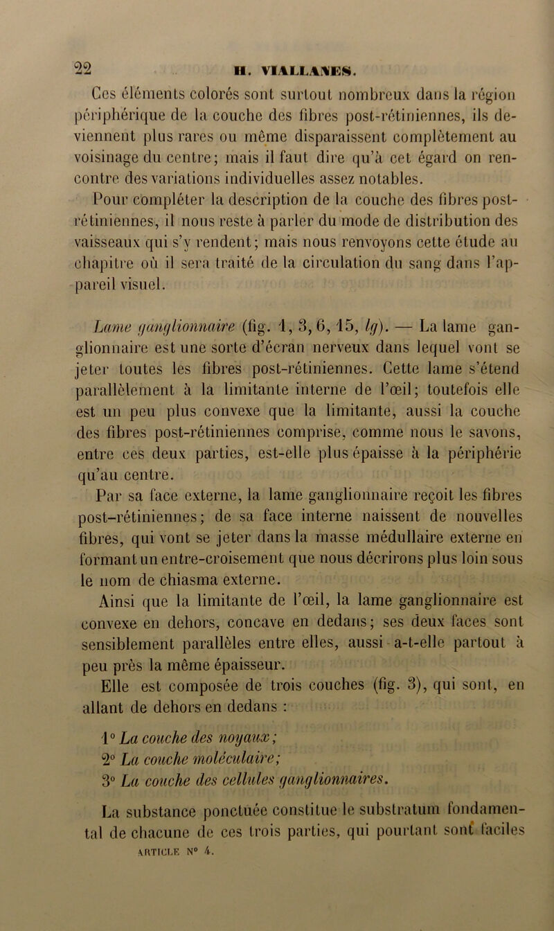 Ces éléments colorés sont surtout nombreux dans la région périphérique de la couche des fibres post-rétiniennes, ils de- viennent plus rares ou même disparaissent complètement au voisinage du centre; mais il faut dire qu’à cet égard on ren- contre des variations individuelles assez notables. Pour compléter la description de la couche des fibres post- rétiniennes, il nous reste à parler du mode de distribution des vaisseaux qui s’y rendent; mais nous renvoyons cette étude au chapitre où il sera traité de la circulation du sang dans l’ap- pareil visuel. Lame ganglionnaire (fig. 1, 3, 6, 15, Ig). — La lame gan- glionnaire est une sorte d’écran nerveux dans lequel vont se jeter toutes les fibres post-rétiniennes. Cette lame s’étend parallèlement à la limitante interne de l’œil; toutefois elle est un peu plus convexe que la limitante, aussi la couche des fibres post-rétiniennes comprise, comme nous le savons, entre ces deux parties, est-elle plus épaisse à la périphérie qu’au centre. Par sa face externe, la lame ganglionnaire reçoit les fibres post-rétiniennes; de sa face interne naissent de nouvelles fibres, qui vont se jeter dans la masse médullaire externe en formant un entre-croisement que nous décrirons plus loin sous le nom de chiasma externe. Ainsi que la limitante de l’œil, la lame ganglionnaire est convexe en dehors, concave en dedans ; ses deux faces sont sensiblement parallèles entre elles, aussi a-t-elle partout à peu près la même épaisseur. Elle est composée de trois couches (fig. 3), qui sont, en allant de dehors en dedans : 1° La couche des noyaux; 2° La couche moléculaire; 3° La couche des cellules ganglionnaires. La substance ponctuée constitue le substratum fondamen- tal de chacune de ces trois parties, qui pourtant sont faciles