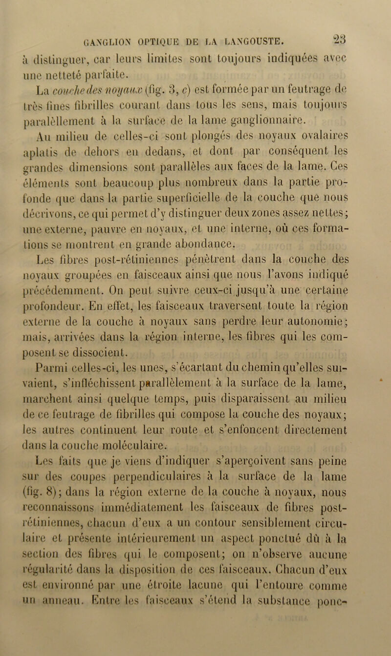 à distinguer, car leurs limites sont toujours indiquées avec une netteté parfaite. La courbe des noyaux (fig. 3, c) est formée par un feutrage de très fines fibrilles courant dans tous les sens, mais toujours paralèllement à la surface de la lame ganglionnaire. Au milieu de celles-ci sont plongés des noyaux ovalaires aplatis de dehors en dedans, et dont par conséquent les grandes dimensions sont parallèles aux faces de la lame. Ces éléments sont beaucoup plus nombreux dans la partie pro- fonde que dans la partie superficielle de la couche que nous décrivons, ce qui permet d’v distinguer deux zones assez nettes; une externe, pauvre en noyaux, et une interne, où ces forma- tions se montrent en grande abondance. Les fibres post-rétiniennes pénètrent dans la couche des noyaux groupées en faisceaux ainsi que nous l’avons indiqué précédemment. On peut suivre ceux-ci jusqu’à une certaine profondeur. En effet, les faisceaux traversent toute la région externe de la couche à noyaux sans perdre leur autonomie; mais, arrivées dans la région interne, les fibres qui les com- posent se dissocient. Parmi celles-ci, les unes, s’écartant du chemin qu’elles sui- vaient, s’infléchissent parallèlement à la surface de la lame, marchent ainsi quelque temps, puis disparaissent au milieu de ce feutrage de fibrilles qui compose la couche des noyaux; les autres continuent leur route et s’enfoncent directement dans la couche moléculaire. Les faits que je viens d’indiquer s’aperçoivent sans peine sur des coupes perpendiculaires à la surface de la lame (fig. 8); dans la région externe de la couche à noyaux, nous reconnaissons immédiatement les faisceaux de fibres post- rétiniennes, chacun d’eux a un contour sensiblement circu- laire et présente intérieurement un aspect ponctué dû à la section des fibres qui le composent; on n’observe aucune régularité dans la disposition de ces faisceaux. Chacun d’eux est environné par une étroite lacune qui l’entoure comme un anneau. Entre les faisceaux s’étend la substance ponc-