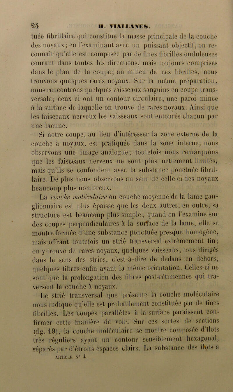 tuée fibrillaire qui constitue la masse principale de la couche des noyaux; en l’examinant avec un puissant objectif, on re- connaît qu’elle est composée par de fines fibrilles onduleuses courant dans toutes les directions, mais toujours comprises dans le plan de la coupe; au milieu de ces fibrilles, nous trouvons quelques rares noyaux. Sur la même préparation, nous rencontrons quelques vaisseaux sanguins en coupe trans- versale; ceux-ci ont un contour circulaire, une paroi mince à la surface de laquelle on trouve de rares noyaux. Ainsi que les faisceaux nerveux les vaisseaux sont entourés chacun par une lacune. Si notre coupe, au lieu d’intéresser la zone externe de la couche à noyaux, est pratiquée dans la zone interne, nous observons une image analogue; toutefois nous remarquons que les faisceaux nerveux ne sont plus nettement limités, mais qu’ils se confondent avec la substance ponctuée fibril- laire. De plus nous observons au sein de celle-ci des noyaux beaucoup plus nombreux. La couche moléculaire ou couche moyenne de la lame gan- glionnaire est plus épaisse que les deux autres, en outre, sa structure est beaucoup plus simple; quand on l’examine sur des coupes perpendiculaires à la smface de la lame, elle se montre formée d’une substance ponctuée presque homogène, mais offrant toutefois un strié transversal extrêmement fin; on y trouve de rares noyaux, quelques vaisseaux, tous dirigés dans le sens des stries, c’est-à-dire de dedans en dehors, quelques fibres enfin ayant la même orientation. Celles-ci ne sont que la prolongation des fibres post-rétiniennes qui tra- versent la couche à noyaux. Le strié transversal que présente la couche moléculaire nous indique qu’elle est probablement constituée par de fines fibrilles. Les coupes parallèles à la surface paraissent con- firmer cette manière de voir. Sur ces sortes de sections (fig. 19), la couche moléculaire se montre composée d’îlots très réguliers avant un contour sensiblement hexagonal, séparés par d’étroits espaces clairs. La substance des îlots a
