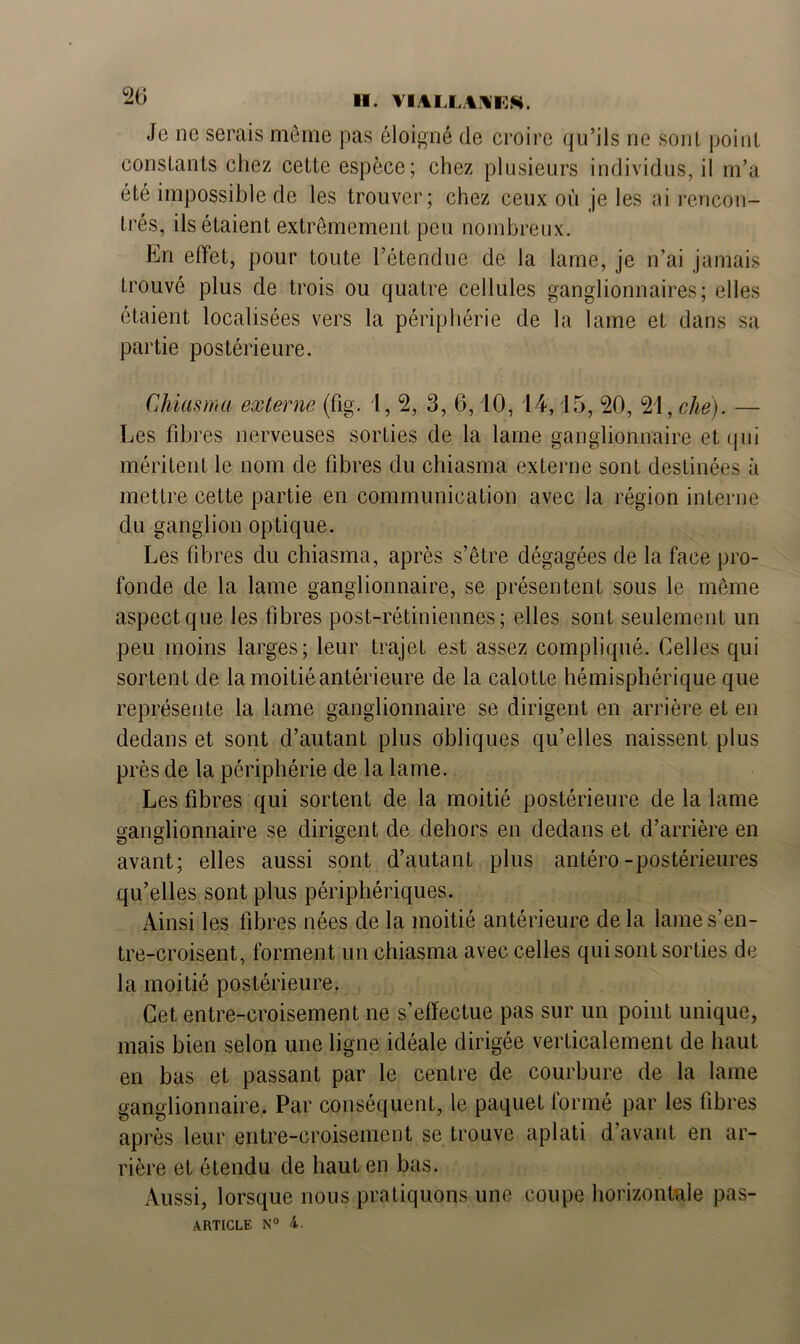 20 H. VIAIIWI S Je ne serais même pas éloigné de croire qu’ils ne sont point constants chez cette espèce; chez plusieurs individus, il m’a été impossible de les trouver; chez ceux où je les ai rencon- trés, ils étaient extrêmement peu nombreux. En effet, pour toute l’étendue de la lame, je n’ai jamais trouvé plus de trois ou quatre cellules ganglionnaires; elles étaient localisées vers la périphérie de la lame et dans sa partie postérieure. Chiasma externe (fig. I, 2, 3, 6,10, 14,15, 20, 21, chë). — Les fibres nerveuses sorties de la lame ganglionnaire et qui méritent le nom de fibres du chiasma externe sont destinées à mettre cette partie en communication avec la région interne du ganglion optique. Les fibres du chiasma, après s’être dégagées de la face pro- fonde de la lame ganglionnaire, se présentent sous le même aspect que les fibres post-rétiniennes; elles sont seulement un peu moins larges; leur trajet est assez compliqué. Celles qui sortent de la moitié antérieure de la calotte hémisphérique que représente la lame ganglionnaire se dirigent en arrière et en dedans et sont d’autant plus obliques qu’elles naissent plus près de la périphérie de la lame. Les fibres qui sortent de la moitié postérieure de la lame ganglionnaire se dirigent de dehors en dedans et d’arrière en avant; elles aussi sont d’autant plus antéro-postérieures qu’elles sont plus périphériques. Ainsi les fibres nées de la moitié antérieure de la lame s’en- tre-croisent, forment un chiasma avec celles qui sont sorties de la moitié postérieure. Cet entre-croisement ne s’effectue pas sur un point unique, mais bien selon une ligne idéale dirigée verticalement de haut en bas et passant par le centre de courbure de la lame ganglionnaire. Par conséquent, le paquet formé par les fibres après leur entre-croisement se trouve aplati d’avant en ar- rière et étendu de haut en bas. Aussi, lorsque nous pratiquons une coupe horizontale pas-