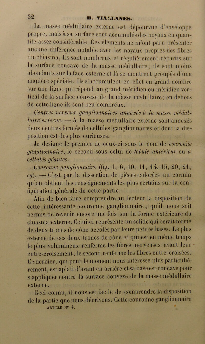 La masse médullaire externe est dépourvue d’enveloppe propre, mais à sa surface sont accumulés des noyaux en quan- iiucune différence notable avec les noyaux propres des fibres du chiasma. Ils sont nombreux et régulièrement répartis sur la surface concave de la masse médullaire, ils sont moins abondants sur la face externe et là se montrent groupés d’une manière spéciale. Ils s’accumulent en effet en grand nombre sur une ligne qui répond au grand méridien ou méridien ver- tical de la surface convexe de la masse médullaire; en dehors de cette ligne ils sont peu nombreux. Centres nerveux ganglionnaires annexés à la masse médul- laire externe. — A la masse médullaire externe sont annexés deux centres formés de cellules ganglionnaires et dont la dis- position est des plus curieuses. Je désigne le premier de ceux-ci sous le nom de couronne ganglionnaire, le second sous celui de lobule antérieur ou a cellules géantes. Couronne ganglionnaire (fig. 1, 6, 10, 11, .14, 15, 20, 21, cg). — C’est par la dissection de pièces colorées au carmin qu’on obtient les renseignements les plus certains sur la con- figuration générale de cette partie. Afin de bien faire comprendre au lecteur la disposition de Cette intéressante couronne ganglionnaire, qu’il nous soit permis de revenir encore une fois sur la forme extérieure du chiasma externe. Celui-ci représente un solide qui serait formé de deux troncs de cône accolés par leurs petites bases. Le plus externe de ces deux troncs de cône et qui est en même temps le plus volumineux renferme les fibres nerveuses avant leur entre-croisement; le second renferme les fibres entre-croisées. Ce dernier, qui pour le moment nous intéresse plus particuliè- rement, est aplati d’avant en arrière et sa base est concave pour s’appliquer contre la surface convexe de la masse médullaire externe. Ceci connu, il nous est facile de comprendre la disposition de la partie que nous décrivons. Cette couronne ganglionnaire