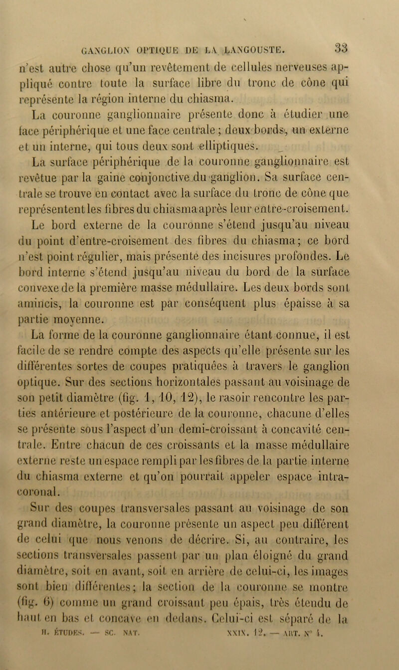 n’est autre chose qu’un revêtement de cellules nerveuses ap- pliqué contre toute la surface libre du tronc de cône qui représente la région interne du chiasma. La couronne ganglionnaire présente donc à étudier une face périphérique et une face centrale ; doux bords, un externe et un interne, qui tous deux sont elliptiques. La surface périphérique de la couronne ganglionnaire est revêtue par la gaine conjonctive du ganglion. Sa surface cen- trale se trouve en contact avec la surface du tronc de cône que représentent les libres du chiasma après leur entre-croisement. Le bord externe de la couronne s’étend jusqu’au niveau du point d’entre-croisement des fibres du chiasma; ce bord n’est point régulier, mais présente des incisures profondes. Le bord interne s’étend jusqu’au niveau du bord de la surface convexe de la première masse médullaire. Les deux bords sont amincis, la couronne est par conséquent plus épaisse à sa partie moyenne. La forme de la couronne ganglionnaire étant connue, il est facile de se rendre compte des aspects qu’elle présente sur les différentes sortes de coupes pratiquées à travers le ganglion optique. Sur des sections horizontales passant au voisinage de son petit diamètre (fig. 1, 10, 12), le rasoir rencontre les par- ties antérieure et postérieure de la couronne, chacune d’elles se présente sous l’aspect d’un demi-croissant à concavité cen- trale. Entre chacun de ces croissants et la masse médullaire externe reste un espace rempli par les fibres de la partie interne du chiasma externe et qu’on pourrait appeler espace intra- coronal. Sur des coupes transversales passant au voisinage de son grand diamètre, la couronne présente un aspect peu différent de celui que nous venons de décrire. Si, au contraire, les sections transversales passent par un plan éloigné du grand diamètre, soit en avant, soit en arrière de celui-ci, les images sont bien différentes; la section de la couronne se montre (fig. 6) comme un grand croissant peu épais, très étendu de haut en bas et concave en dedans. Celui-ci est séparé de la XXI\. 12. — AUT. Nn \. H. ETUDES. SC. NAT.