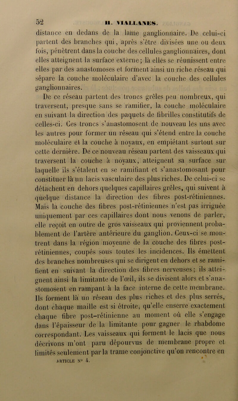 distance en dedans de la lame ganglionnaire. De celui-ci parlent des branches qui, après s’être divisées une ou deux lois, pénètrent dans la couche des cellules ganglionnaires, dont elles atteignent la surface externe; là elles se réunissent entre elles par des anastomoses et forment ainsi un riche réseau qui sépare la couche moléculaire d’avec la couche des cellules ganglionnaires. De ce réseau parlent des troncs grêles peu nombreux, qui traversent, presque sans se ramifier, la couche moléculaire en suivant la direction des paquets de fibrilles constitutifs de celles-ci. Ces troncs s’anastomosent de nouveau les uns avec les autres pour former un réseau qui s’étend entre la couche moléculaire et la couche à noyaux, en empiétant surtout sur cette dernière. De ce nouveau réseau partent des vaisseaux qui traversent la couche à noyaux, atteignent sa surface sur laquelle ils s’étalent en se ramifiant et s’anastomosant pour constituer là un lacis vasculaire des plus riches. De celui-ci se détachent en dehors quelques capillaires grêles, qui suivent à quelque distance la direction des fibres post-rétiniennes. Mais la couche des fibres post-rétiniennes n’est pas irriguée uniquement par ces capillaires dont nous venons de parler, elle reçoit en outre de gros vaisseaux qui proviennent proba- blement de l’artère antérieure du ganglion. Ceux-ci se mon- trent dans la région moyenne de la couche des fibres post- rétiniennes, coupés sous toutes les incidences. Ils émettent des branches nombreuses qui se dirigent en dehors et se rami- fient en suivant la direction des fibres nerveuses; ils attei- gnent ainsi la limitante de l’œil, ils se divisent alors et s’ana- stomosent en rampant à la face interne de cette membrane. Ils forment là un réseau des plus riches et des plus serrés, dont chaque maille est si étroite, qu’elle enserre exactement chaque fibre post-rétinienne au moment où elle s’engage dans l’épaisseur de la limitante pour gagner le rhabdome correspondant. Les vaisseaux qui forment le lacis que nous décrivons m’ont paru dépourvus de membrane propre et limités seulement parla trame conjonctive qu’on rencontre en