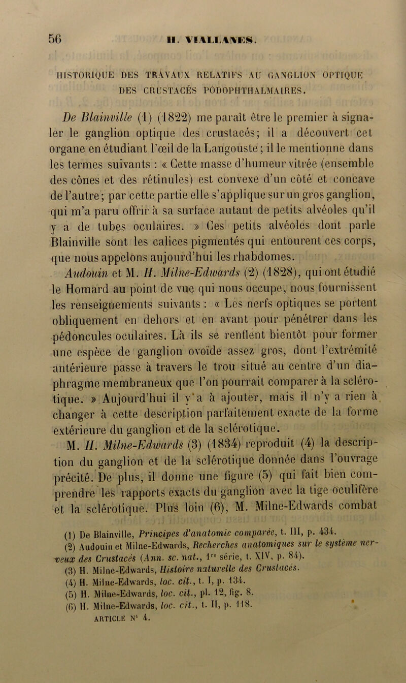 HISTORIQUE DES TRAVAUX RELATIFS AU GANGLION OPTIQUE DES CRUSTACÉS PODOPIITHALMAIRES. De Blainville (1) (1822) me paraît être le premier à signa- ler le ganglion optique des crustacés; il a découvert cet organe en étudiant l’œil de la Langouste ; il le mentionne dans les termes suivants : « Cette masse d’humeur vitrée (ensemble des cônes et des rétinules) est convexe d’un côté et concave de l’autre; par cette partie elle s’applique sur un gros ganglion, qui m’a paru offrira sa surface autant de petits alvéoles qu’il y a de tubes oculaires. » Ces petits alvéoles dont parle Blainville sont les calices pigmentés qui entourent ces corps, que nous appelons aujourd’hui les rhabdomes. Audouin et M. H. Milne-Edwards (2) (1828), qui ont étudié le Homard au point de vue qui nous occupe, nous fournissent les renseignements suivants : « Les nerfs optiques se portent obliquement en dehors et en avant pour pénétrer dans les pédoncules oculaires. Là ils se renflent bientôt pour former une espèce de ganglion ovoïde assez gros, dont l’extrémité antérieure passe à travers le trou situé au centre d’un dia- phragme membraneux que l’on pourrait comparer à la scléro- tique. » Aujourd’hui il y'a à ajouter, mais il n’y a rien à changer à cette description parfaitement exacte de la forme extérieure du ganglion et de la sclérotique. M. H. Milne-Edwards (3) (1834) reproduit (4) la descrip- tion du ganglion et de la sclérotique donnée dans 1 ouvrage précité. De plus, il donne une figure (5) qui fait bien com- prendre les rapports exacts du ganglion avec la tige oculifère et la sclérotique. Plus loin (6), M. Milne-Edwards combat (1) De Blainville, Principes d'anatomie comparée, t. 111, p. 434. (2) Audouin et Milne-Edwards, Recherches anatomiques sur le système ner- veux des Crustacés {Ann. sc. nat., lro série, t. XIV, p. 84). (3) H. Milne-Edwards, Histoire naturelle des Crustacés. (4) H. Milne-Edwards, loc. cit-, t. I, p- 134. (5) II. Milne-Edwards, loc. cit., pl. 12, fig. 8. (6) H. Milne-Edwards, loc. cit., t. II, p. I IS.