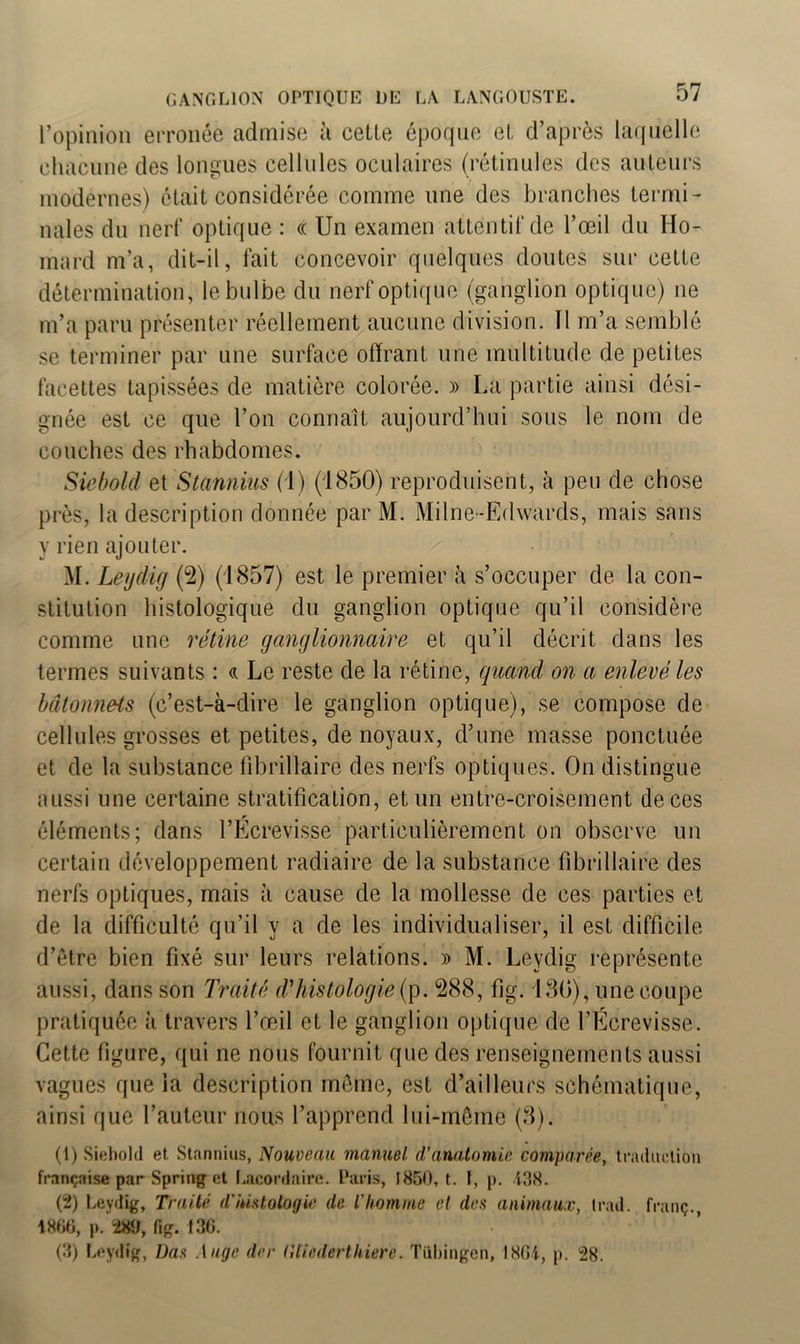 l’opinion erronée admise à cette époque et d’après laquelle chacune des longues cellules oculaires (rétinules des auteurs modernes) était considérée comme une des branches termi- nales du nerf optique : « Un examen attentif de l’œil du Ho- mard m’a, dit-il, fait concevoir quelques doutes sur cette détermination, le bulbe du nerf optique (ganglion optique) ne m’a paru présenter réellement aucune division. ïl m’a semblé se terminer par une surface offrant une multitude de petites facettes tapissées de matière colorée. » La partie ainsi dési- gnée est ce que l’on connaît aujourd’hui sous le nom de couches des rhabdomes. Siebold et Stannius (1) (1850) reproduisent, à peu de chose près, la description donnée par M. Milne-Edwards, mais sans y rien ajouter. M. Leydig (2) (1857) est le premier à s’occuper de la con- stitution histologique du ganglion optique qu’il considère comme une rétine ganglionnaire et qu’il décrit dans les termes suivants : « Le reste de la rétine, quand on a enlevé les bâtonnets (c’est-à-dire le ganglion optique), se compose de cellules grosses et petites, de noyaux, d’une masse ponctuée et de la substance fibrillaire des nerfs optiques. On distingue aussi une certaine stratification, et un entre-croisement de ces r éléments; dans l’Ecrevisse particulièrement on observe un certain développement radiaire de la substance fibrillaire des nerfs optiques, mais à cause de la mollesse de ces parties et de la difficulté qu’il y a de les individualiser, il est difficile d’être bien fixé sur leurs relations. » M. Leydig représente aussi, dans son Traité d'histologie (p. 288, fig. 130), une coupe pratiquée à travers l’œil et le ganglion optique de l’Ecrevisse. Cette figure, qui ne nous fournit que des renseignements aussi vagues que la description même, est d’ailleurs schématique, ainsi que l’auteur nous l’apprend lui-même (3). (1) Siebold et Stannius, Nouveau manuel d’anatomie comparée, traduction française par Spring et Lacordaire. Paris, 1850, t. I, p. 438. (2) Leydig, Traité d'histologie de l'homme cl des animaux, irad. franç., 1860, p. 289, fig. 136. (3) Leydig, Bas Auge der (llicdertliierc. Tübingen, 1864, p. 28.