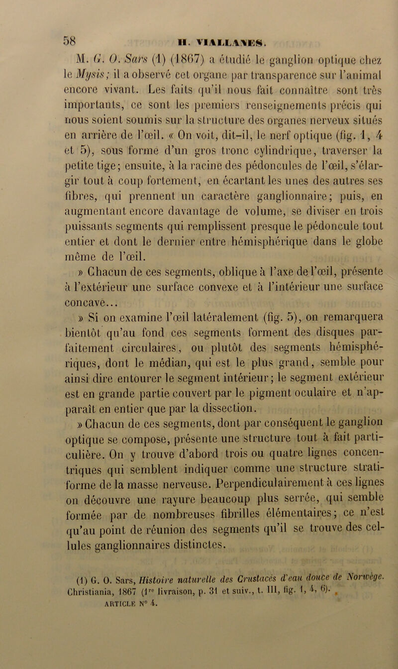 58 M. G. 0. Sars (1) (1867) a étudié le ganglion optique chez le Mysis; il a observé cet organe par transparence sur l’animal encore vivant. Les faits qu’il nous fait connaître sont très importants, ce sont les premiers renseignements précis qui nous soient soumis sur la structure des organes nerveux situés en arrière de l’œil. « On voit, dit-il, le nerf optique (fig. 1, 4 et 5), sous forme d’un gros tronc cylindrique, traverser la petite tige; ensuite, à la racine des pédoncules de l’œil, s’élar- gir tout à coup fortement, en écartant les unes des autres ses fibres, qui prennent un caractère ganglionnaire; puis, en augmentant encore davantage de volume, se diviser en trois puissants segments qui remplissent presque le pédoncule tout entier et dont le dernier entre hémisphérique dans le globe même de l’œil. » Chacun de ces segments, oblique à l’axe de l’œil, présente à l’extérieur une surface convexe et à l’intérieur une surface concave... » Si on examine l’œil latéralement (fig. 5), on remarquera bientôt qu’au fond ces segments forment des disques par- faitement circulaires, ou plutôt des segments hémisphé- riques, dont le médian, qui est le plus grand, semble pour ainsi dire entourer le segment intérieur; le segment extérieur est en grande partie couvert par le pigment oculaire et n’ap- paraît en entier que par la dissection. » Chacun de ces segments, dont par conséquent le ganglion optique se compose, présente une structure tout cà fait parti- culière. On y trouve d’abord trois ou quatre lignes concen- triques qui semblent indiquer comme une structure strati- forme de la masse nerveuse. Perpendiculairement à ces lignes on découvre une rayure beaucoup plus serrée, qui semble formée par de nombreuses fibrilles élémentaires; ce n’est qu’au point de réunion des segments qu’il se trouve des cel- lules ganglionnaires distinctes. (1) G. O. Sars, Histoire naturelle des Crustacés d'eau douce de Norvège. Christiania, 1867 (lrc livraison, p. 31 et suiv., t. lit, lig. b L 6). ^