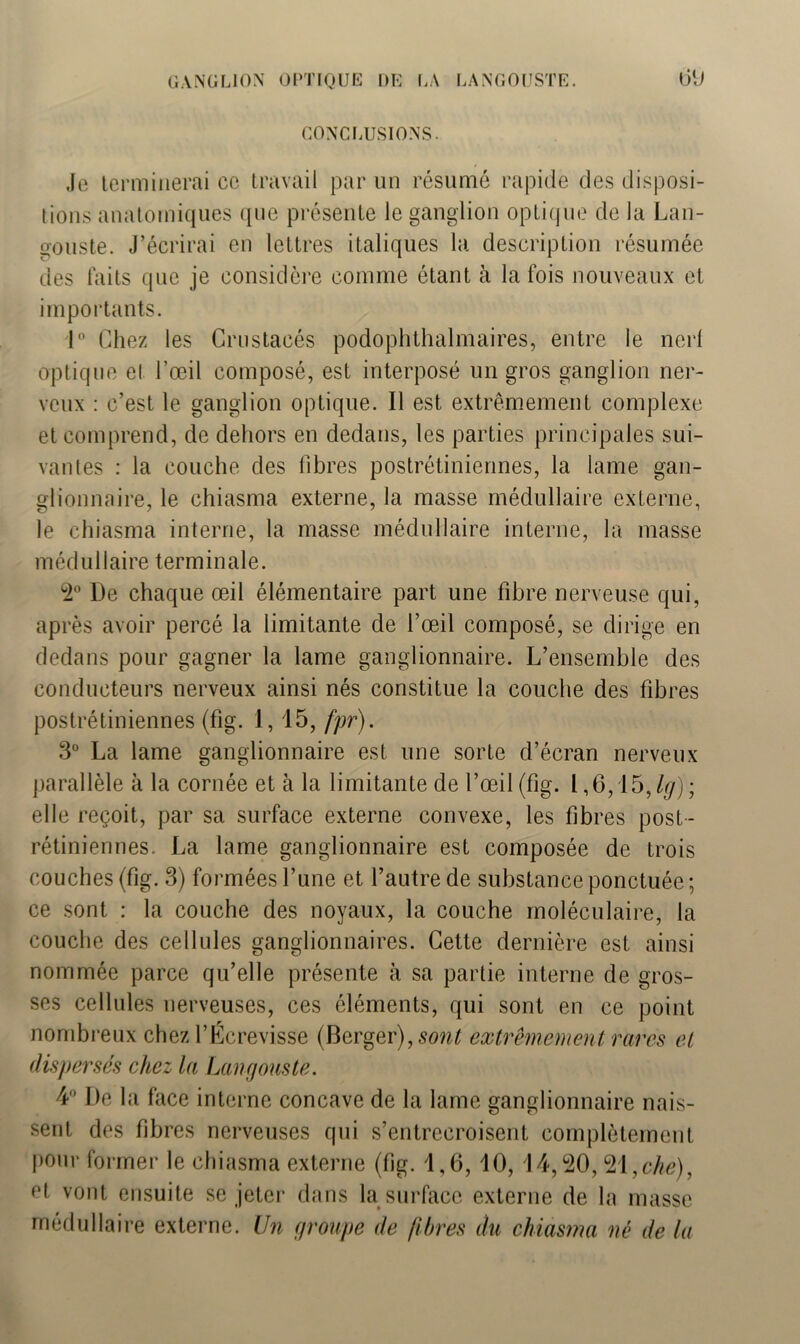 CONCLUSIONS. Je terminerai ce travail par un résumé rapide des disposi- tions anatomiques que présente le ganglion optique de la Lan- gouste. J’écrirai en lettres italiques la description résumée des faits que je considère comme étant à la fois nouveaux et importants. 1° Chez les Crustacés podophthalmaires, entre le nerf optique el l’œil composé, est interposé un gros ganglion ner- veux : c’est le ganglion optique. Il est extrêmement complexe et comprend, de dehors en dedans, les parties principales sui- vantes : la couche des fibres postrétiniennes, la lame gan- glionnaire, le chiasma externe, la masse médullaire externe, le chiasma interne, la masse médullaire interne, la masse médullaire terminale. 2° De chaque œil élémentaire part une fibre nerveuse qui, après avoir percé la limitante de l’œil composé, se dirige en dedans pour gagner la lame ganglionnaire. L’ensemble des conducteurs nerveux ainsi nés constitue la couche des fibres postrétiniennes (fig. 1,15, fpr). 3° La lame ganglionnaire est une sorte d’écran nerveux parallèle à la cornée et à la limitante de l’œil (fig. 1,6,15,/#) ; elle reçoit, par sa surface externe convexe, les fibres post- rétiniennes. La lame ganglionnaire est composée de trois couches (fig. 3) formées l’une et l’autre de substance ponctuée ; ce sont : la couche des noyaux, la couche moléculaire, la couche des cellules ganglionnaires. Cette dernière est ainsi nommée parce qu’elle présente à sa partie interne de gros- ses cellules nerveuses, ces éléments, qui sont en ce point nombreux chez l’Écrevisse (Berger), sont extrêmement rares et dispersés chez la Langouste. 4° De la face interne concave de la lame ganglionnaire nais- sent des fibres nerveuses qui s’entrecroisent complètement pour former le chiasma externe (fig. 1,6, 10, 14,20,21 ,che), et vont ensuite se jeter dans la surface externe de la masse médullaire externe. Un groupe de fibres du chiasma né de la