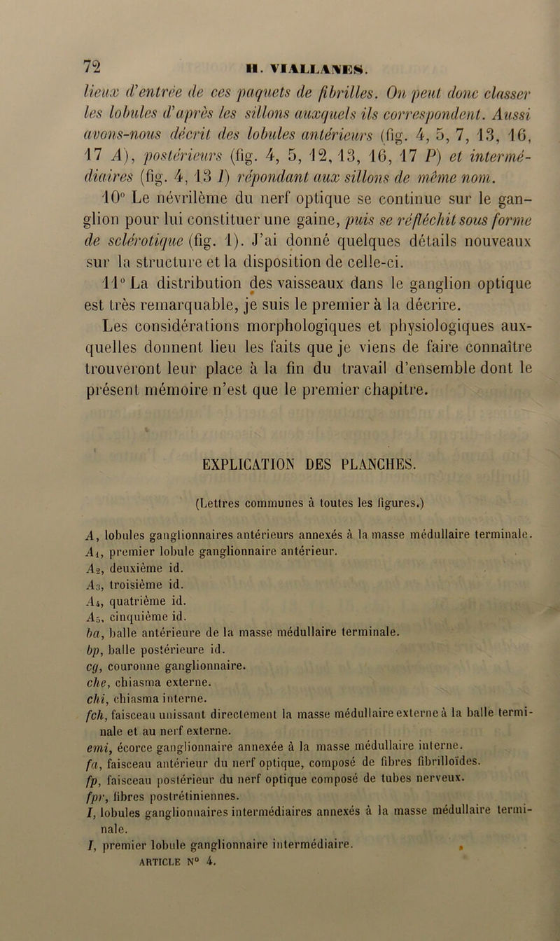 72 lieux d'entrée de ces paquets de fibrilles. On peut donc classer les lobules dé après les sillons auxquels ils correspondent. Aussi avons-nous décrit des lobules antérieurs (fig. 4, 5, 7, 13, 16, 17 A), postérieurs (fig. 4, 5, 12,13, 16, 17 P) et intermé- diaires (fig. 4, 13 1) répondant aux sillons de même nom. 10° Le névrilème du nerf optique se continue sur le gan- glion pour lui constituer une gaine, puis se réfléchit sous forme de sclérotique (fig. 1). J’ai donné quelques détails nouveaux sur la structure et la disposition de celle-ci. 11° La distribution des vaisseaux dans le ganglion optique est très remarquable, je suis le premier à la décrire. Les considérations morphologiques et physiologiques aux- quelles donnent lieu les faits que je viens de faire connaître trouveront leur place à la fin du travail d’ensemble dont le présent mémoire n’est que le premier chapitre. EXPLICATION DES PLANCHES. (Lettres communes à toutes les ligures.) A, lobules ganglionnaires antérieurs annexés à la masse médullaire terminale. Ai, premier lobule ganglionnaire antérieur. As, deuxième id. An, troisième id. A4, quatrième id. As, cinquième id. ba, balle antérieure de la masse médullaire terminale. bp, balle postérieure id. cg, couronne ganglionnaire. elle, chiasma externe. chi, chiasma interne. feh, faisceau unissant directement la masse médullaire externe à la balle termi- nale et au nerf externe. emi, écorce ganglionnaire annexée à la masse médullaire interne. fa, faisceau antérieur du nerf optique, composé de fibres fibrilloïdes. fp, faisceau postérieur du nerf optique composé de tubes nerveux. fpr, fibres postrétiniennes. I, lobules ganglionnaires intermédiaires annexés à la masse médullaire termi- nale. /, premier lobule ganglionnaire intermédiaire. ,