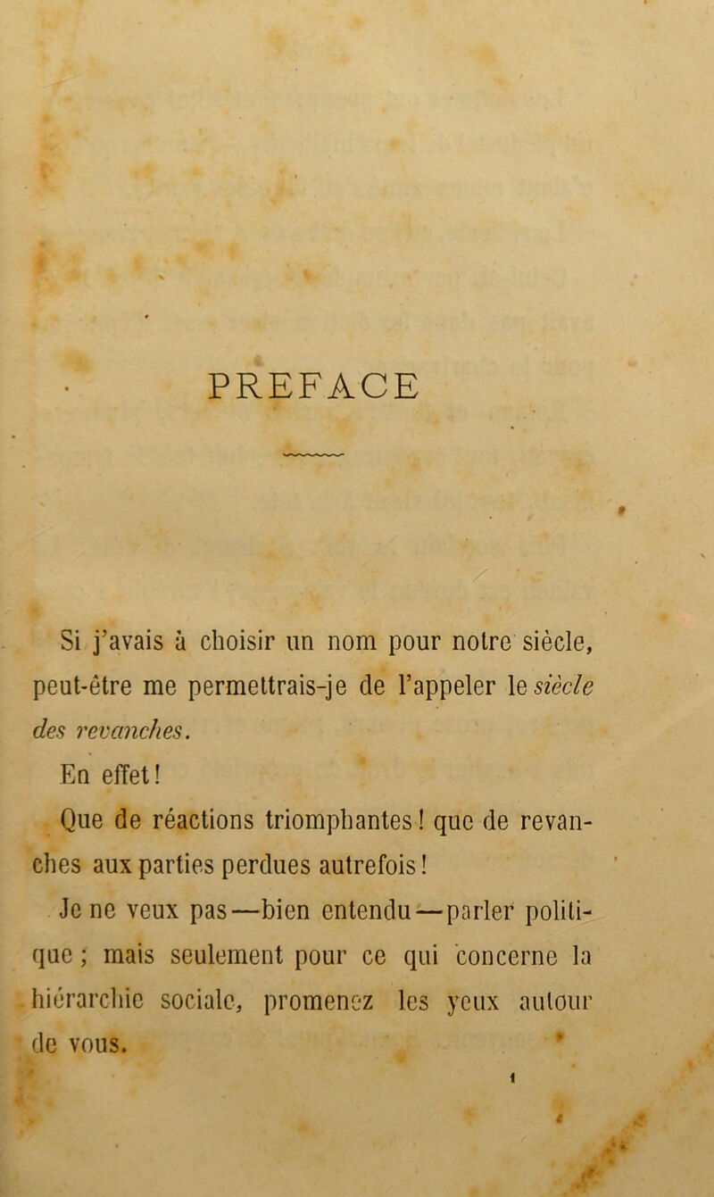 PREFACE Si j’avais à choisir un nom pour notre siècle, peut-être me permettrais-je de l’appeler le siècle des revanches. En effet ! Que de réactions triomphantes ! que de revan- ches aux parties perdues autrefois ! Je ne veux pas—bien entendu—parler politi- que ; mais seulement pour ce qui concerne la hiérarchie sociale, promenez les yeux autour de vous. $