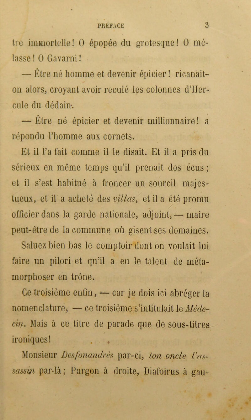 tre immortelle! O épopée du grotesque! O mé- lasse ! O Gavarni ! — Etre né homme et devenir épicier ! ricanait- on alors, croyant avoir reculé les colonnes d’IIcr- cule du dédain*. /X — Etre né épicier et devenir millionnaire! a répondu l’homme aux cornets. Et il l’a fait comme il le disait. Et il a pris du sérieux en même temps qu’il prenait des écus ; et il s’est habitué à froncer un sourcil majes- tueux, et il a acheté des villas, et il a été promu officier dans la garde nationale, adjoint,— maire peut-être de la commune où gisent ses domaines. Saluez bien bas le comptoir dont on voulait lui faire un pilori et qu’il a eu le talent de méta- morphoser en trône. Ce troisième enfin, — car je dois ici abréger la nomenclature* — ce troisième s’intitulait le Méde- cin. Mais à ce titre de parade que de sous-titres ironiques! Monsieur Dcsfonandrès par-ci, ton oncle l’as- sassiji par-là ; Purgon à droite, Diafoirus à gau-