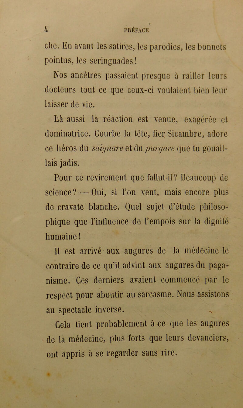clie. En avant les satires, les parodies, les bonnets pointus, les seringuades! Nos ancêtres passaient presque à railler leurs docteurs tout ce que ceux-ci voulaient bien leur laisser de vie. Là aussi la réaction est venue, exagérée et dominatrice. Courbe la tête, fier Sicambre, adore ce héros du saignare et du purgare que tu gouail- lais jadis. Pour ce revirement que fallut-il? Beaucoup de science? —Oui, si l’on veut, mais encore plus de cravate blanche. Quel sujet d’étude philoso- phique que l’influence de l’empois sur la dignité humaine ! Il est arrivé aux augures de la médecine le contraire de ce qu’il advint aux augures du paga- nisme. Ces derniers avaient commencé par le respect pour aboutir au sarcasme. Nous assistons au spectacle inverse. Cela tient probablement à ce que les augures de la médecine, plus forts que leurs devanciers, ont appris à se regarder sans rire.