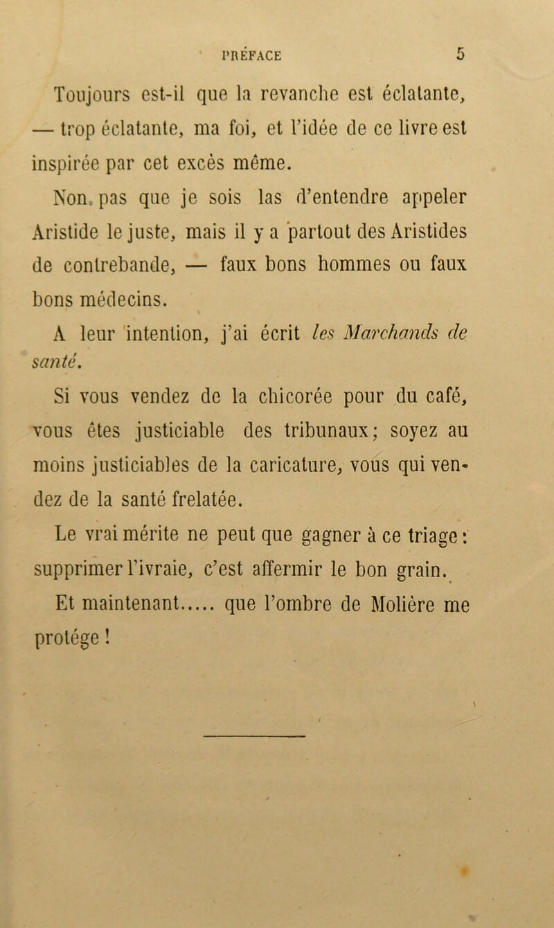 Toujours est-il que la revanche est éclatante, — trop éclatante, ma foi, et l’idée de ce livre est inspirée par cet excès même. Non pas que je sois las d’entendre appeler Aristide le juste, mais il y a partout des Aristides de contrebande, — faux bons hommes ou faux bons médecins. A leur intention, j’ai écrit les Marchands de santé. Si vous vendez de la chicorée pour du café, vous êtes justiciable des tribunaux; soyez au moins justiciables de la caricature, vous qui ven- dez de la santé frelatée. Le vrai mérite ne peut que gagner à ce triage : supprimer l’ivraie, c’est affermir le bon grain. Et maintenant que l’ombre de Molière me protège ! v