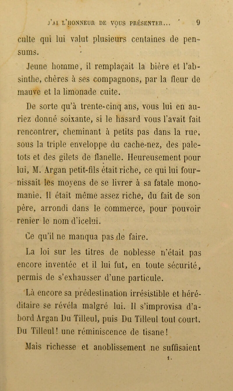 j’ai l’honneur de vous présenter... ' (J culte qui lui valut plusieurs centaines de pen- % sums. Jeune homme, il remplaçait la bière et l’ab- sinthe, chères à ses compagnons, par la fleur de mauve et la limonade cuite. i De sorte qu’à trente-cinq ans, vous lui en au- riez donné soixante, si le hasard vous l’avait fait rencontrer, cheminant à petits pas dans la rue, sous la triple enveloppe du cache-nez, des pale- tots et des gilets de flanelle. Heureusement pour • lui, M. Argan petit-fils était riche, ce qui lui four- nissait les moyens de se livrer à sa fatale mono- manie. 11 était même assez riche, du fait de son père, arrondi dans le commerce, pour pouvoir renier le nom d’icelui. Ce qu’il ne manqua pas .de faire. La loi sur les titres de noblesse n’était pas encore inventée et il lui fut, en toute sécurité, permis de s’exhausser d’une particule. Là encore sa prédestination irrésistible et héré- ditaire se révéla malgré lui. Il s’improvisa d’a- bord Argan Du Tilleul, puis Du Tilleul tout court. Du Tilleul! une réminiscence de tisane! Mais richesse et anoblissement ne suffisaient