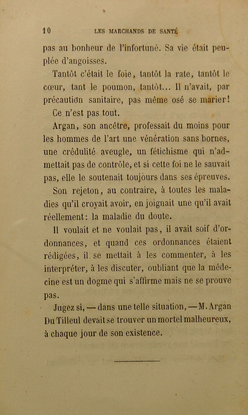 pas ail bonheur de l’infortuné. Sa vie était peu- plée d’angoisses. Tantôt c’était le foie, tantôt la rate, tantôt le cœur, tant le poumon, tantôt... 11 n’avait, par précaution sanitaire, pas môme osé se marier! Ce n’est pas tout. Argan, son ancêtre, professait du moins pour les hommes de l’art une vénération sans bornes, une crédulité aveugle, un fétichisme qui n’ad- mettait pas de contrôle, et si cette foi ne le sauvait pas, elle le soutenait toujours dans ses épreuves. Son rejeton, au contraire, à toutes les mala- dies qu’il croyait avoir, enjoignait une qu’il avait réellement: la maladie du doute. 11 voulait et ne voulait pas, il avait soif d’or- donnances, et quand ces ordonnances étaient rédigées, il.se mettait à les commenter, à les interpréter, à les discuter, oubliant que la méde- cine est un dogme qui s’affirme mais ne se prouve pas. Jugez si, —dans une telle situation,—M. Argan Du Tilleul devait se trouver un mortel malheureux, à chaque jour de son existence.