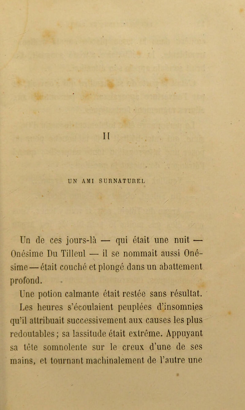 UN AMI SURNATUREL Un de ces jours-là — qui était une nuit — Onésime Du Tilleul — il se nommait aussi Oné- \ sime — était couché et plongé dans un abattement profond. Une potion calmante était restée sans résultat. Les heures s’écoulaient peuplées d’insomnies qu’il attribuait successivement aux causes les plus redoutables ; sa lassitude était extrême. Appuyant sa tête somnolente sur le creux d’une de ses mains, et tournant machinalement de l’autre une