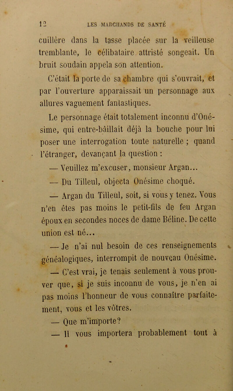 cuillère clans la tasse placée sur la veilleuse tremblante, le célibataire attristé songeait. Un bruit soudain appela son attention. C’était la porte de sa chambre qui s’ouvrait, et par l’ouverture apparaissait un personnage aux allures vaguement fantastiques. Le personnage était totalement inconnu d’Oné- sime, qui entre-bâillait déjà la bouche pour lui poser une interrogation toute naturelle ; quand l’étranger, devançant la question : — Veuillez m’excuser, monsieur Argan... — Du Tilleul, objecta Onésime choqué. — Argan du Tilleul, soit, si vous y tenez. Vous n’en êtes pas moins le petit-fds de feu Argan époux en secondes noces de dame Béline. De cette union est né... — Je n’ai nul besoin de ces renseignements généalogiques, interrompit de nouveau Onésime. — C’est vrai, je tenais seulement à vous prou- ver que, si je suis inconnu de vous, je n’en ai pas moins l’honneur de vous connaître parfaite- ment, vous et les vôtres. — Que m’importe? — 11 vous importera probablement tout à
