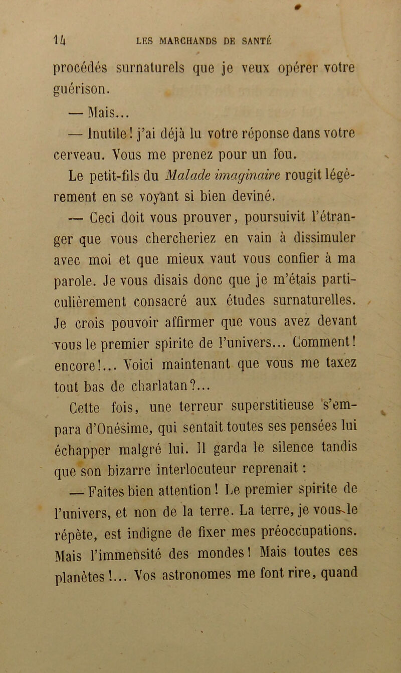 procédés surnaturels que je veux opérer votre guérison. — Mais... — Inutile ! j’ai déjà lu votre réponse dans votre cerveau. Vous me prenez pour un fou. Le petit-fds du Malade imaginaire rougit légè- rement en se voyant si bien deviné. — Ceci doit vous prouver, poursuivit l’étran- ger que vous chercheriez en vain à dissimuler avec moi et que mieux vaut vous confier à ma parole. Je vous disais donc que je m’étais parti- culièrement consacré aux études surnaturelles. Je crois pouvoir affirmer que vous avez devant vous le premier spirite de l’univers... Comment! encore!... Voici maintenant que vous me taxez tout bas de charlatan?... Cette fois, une terreur superstitieuse s’em- para d’Onésime, qui sentait toutes ses pensées lui échapper malgré lui. 11 garda le silence tandis que son bizarre interlocuteur reprenait : — Faites bien attention ! Le premier spirite de l’univers, et non de la terre. La terre, je vous^le répète, est indigne de fixer mes préoccupations. Mais l’immensité des mondes! Mais toutes ces planètes!... Vos astronomes me font rire, quand