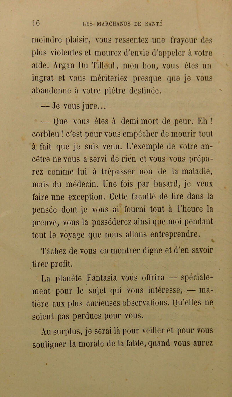 moindre plaisir, vous ressentez une frayeur des plus violentes et mourez d’envie d’appeler à votre aide. Argan Du Tilleul, mon bon, vous êtes un ingrat et vous mériteriez prescpie que je vous abandonne à votre piètre destinée. — Je vous jure... — Que vous êtes à demi mort de peur. Eh ! corbleu ! c’est pour vous empêcher de mourir tout à fait que je suis venu. L’exemple de votre an- cêtre ne vous a servi de rien et vous vous prépa- rez comme lui à trépasser non de la maladie, mais du médecin. Une fois par hasard, je veux faire une exception. Cette faculté de lire dans la pensée dont je vous ai fourni tout à l’heure la preuve, vous la posséderez ainsi que moi pendant tout le voyage que nous allons entreprendre. Tâchez de vous en montrer digne et d’en savoir tirer profit. La planète Fantasia vous offrira — spéciale- ment pour le sujet qui vous intéresse, — ma- tière aux plus curieuses observations. Qu’elles ne soient pas perdues pour vous. Au surplus, je serai là pour veiller et pour vous souligner la morale de la fable, quand vous aurez