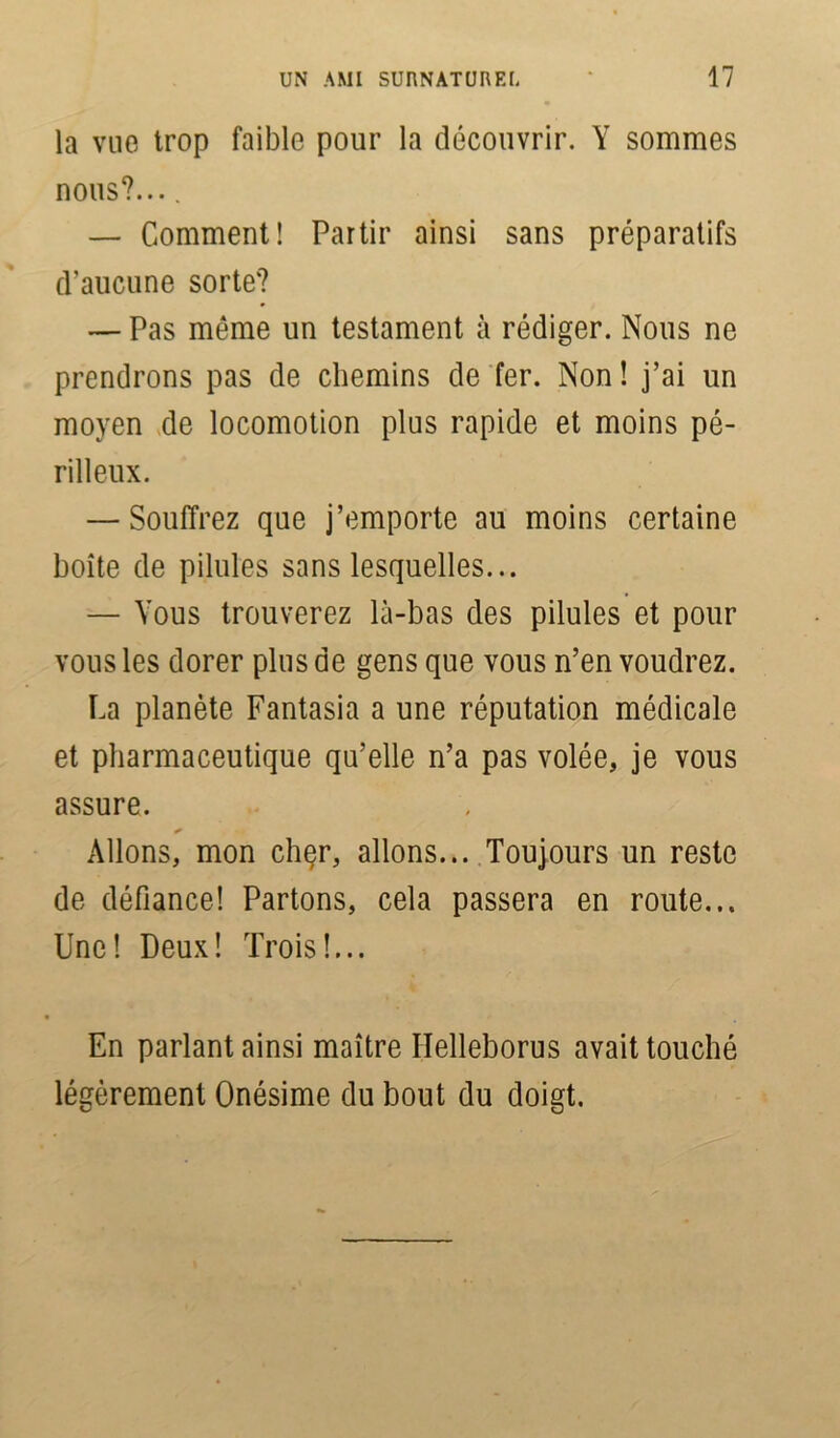 la vue trop faible pour la découvrir. Y sommes nous?.... — Comment! Partir ainsi sans préparatifs d'aucune sorte? — Pas même un testament à rédiger. Nous ne prendrons pas de chemins de fer. Non ! j’ai un moyen de locomotion plus rapide et moins pé- rilleux. — Souffrez que j’emporte au moins certaine boîte de pilules sans lesquelles... — Vous trouverez là-bas des pilules et pour vous les dorer plus de gens que vous n’en voudrez. La planète Fantasia a une réputation médicale et pharmaceutique qu’elle n’a pas volée, je vous assure. Allons, mon chçr, allons... Toujours un reste de défiance! Partons, cela passera en route... Une! Deux! Trois!... En parlant ainsi maître Helleborus avait touché légèrement Onésime du bout du doigt.