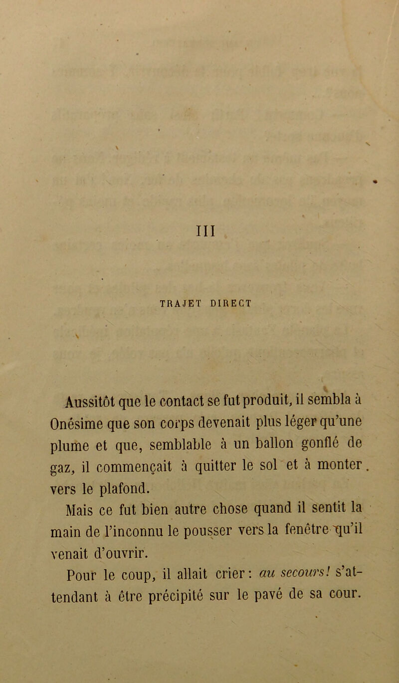 III TRAJET DIRECT Aussitôt que le contact se fut produit, il sembla à Onésime que son corps devenait plus léger qu’une plume et que, semblable à un ballon gonflé de gaz, il commençait à quitter le sol et à monter. vers le plafond. Mais ce fut bien autre chose quand il sentit la main de l’inconnu le pousser vers la fenêtre qu’il venait d’ouvrir. Pour le coup, il allait crier: au secours! s’at- tendant à être précipité sur le pavé de sa cour.