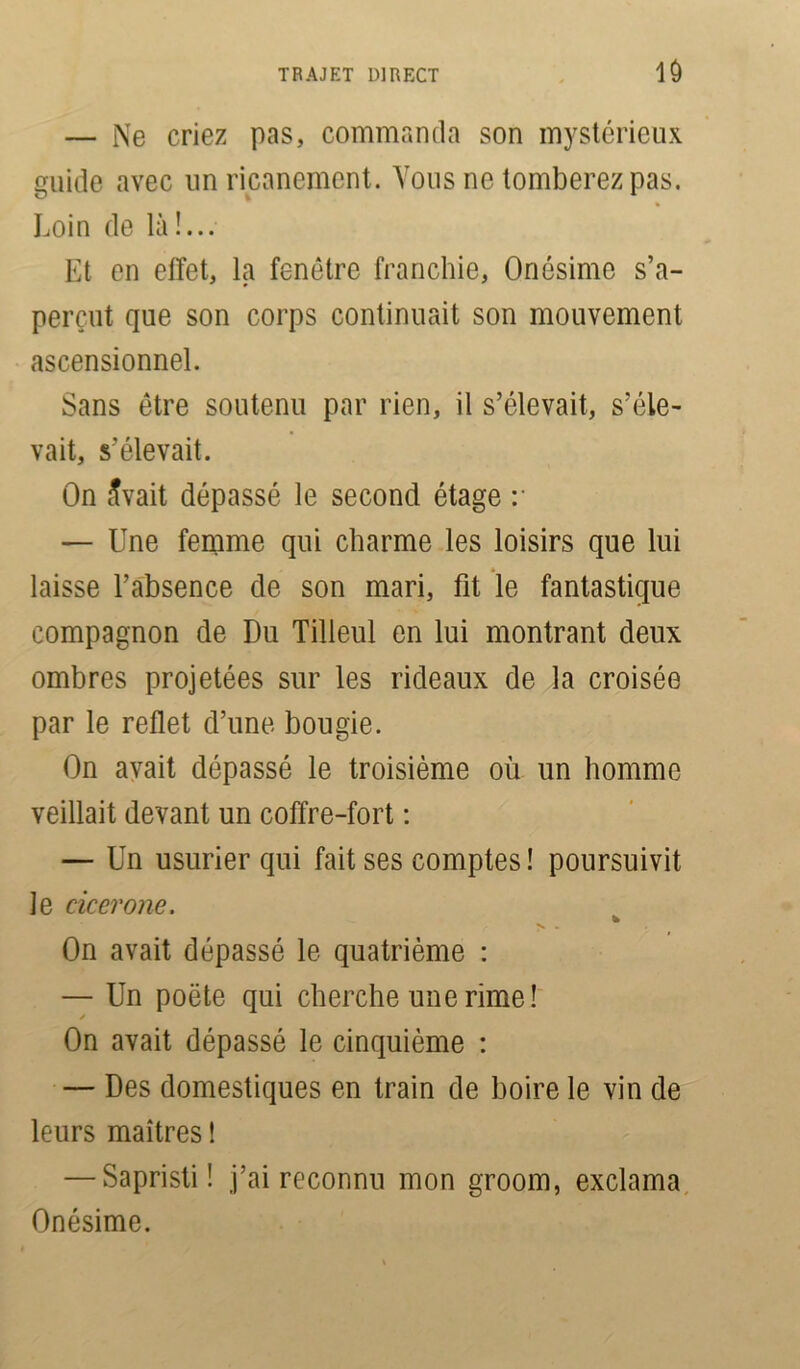 10 — Ne criez pas, commanda son mystérieux guide avec un ricanement. Vous ne tomberez pas. Loin de là !... Et en effet, la fenêtre franchie, Onésime s’a- perçut que son corps continuait son mouvement ascensionnel. Sans être soutenu par rien, il s’élevait, s’éle- vait, s’élevait. On ^vait dépassé le second étage :* — Une femme qui charme les loisirs que lui laisse l’absence de son mari, fit le fantastique compagnon de Du Tilleul en lui montrant deux ombres projetées sur les rideaux de la croisée par le reflet d’une bougie. On avait dépassé le troisième où un homme veillait devant un coffre-fort : — Un usurier qui fait ses comptes ! poursuivit le cicerone. On avait dépassé le quatrième : — Un poëte qui cherche une rime! / On avait dépassé le cinquième : — Des domestiques en train de boire le vin de leurs maîtres ! — Sapristi! j’ai reconnu mon groom, exclama Onésime.