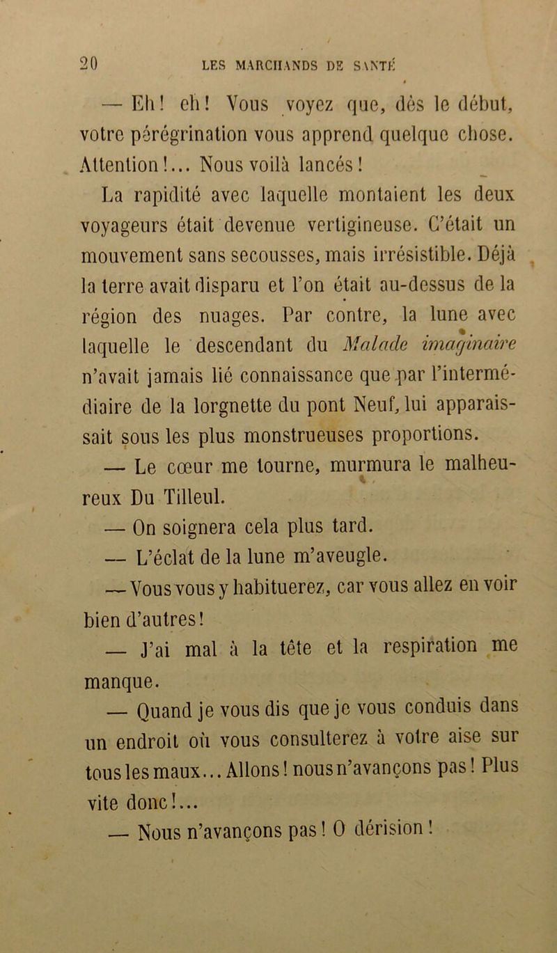 — Eli! ch! Vous voyez que, dès le début, votre pérégrination vous apprend quelque chose. Attention!... Nous voilà lancés! La rapidité avec laquelle montaient les deux voyageurs était devenue vertigineuse. C’était un mouvement sans secousses, mais irrésistible. Déjà la terre avait disparu et l’on était au-dessus de la région des nuages. Par contre, la lune avec laquelle le descendant du Malade imaginaire n’avait jamais lié connaissance que par l’intermé- diaire de la lorgnette du pont Neuf, lui apparais- sait sous les plus monstrueuses proportions. — Le cœur me tourne, murmura le malheu- reux Du Tilleul. — On soignera cela plus tard. — L’éclat de la lune m’aveugle. — Vous vous y habituerez, car vous allez en voir bien d’autres! — J’ai mal à la tête et la respiration me manque. — Quand je vous dis que je vous conduis dans un endroit où vous consulterez à votre aise sur tous les maux... Allons! nous n’avançons pas! Plus vite donc!... — Nous n’avançons pas ! O dérision !